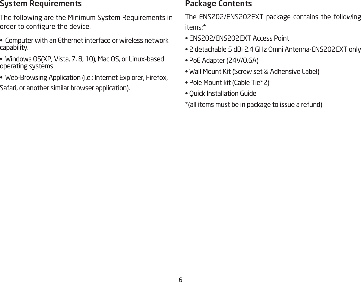 6System RequirementsThe following are the Minimum System Requirements in order to congure the device.•  Computer with an Ethernet interface or wireless network capability.•  Windows OS(XP, Vista, 7, 8, 10), Mac OS, or Linux-based operating systems•  Web-Browsing Application (i.e.: Internet Explorer, Firefox, Safari, or another similar browser application).Package ContentsThe ENS202/ENS202EXT package contains the following items:* • ENS202/ENS202EXT Access Point• 2 detachable 5 dBi 2.4 GHz Omni Antenna-ENS202EXT only• PoE Adapter (24V/0.6A)• Wall Mount Kit (Screw set &amp; Adhensive Label)• Pole Mount kit (Cable Tie*2)• Quick Installation Guide*(all items must be in package to issue a refund)