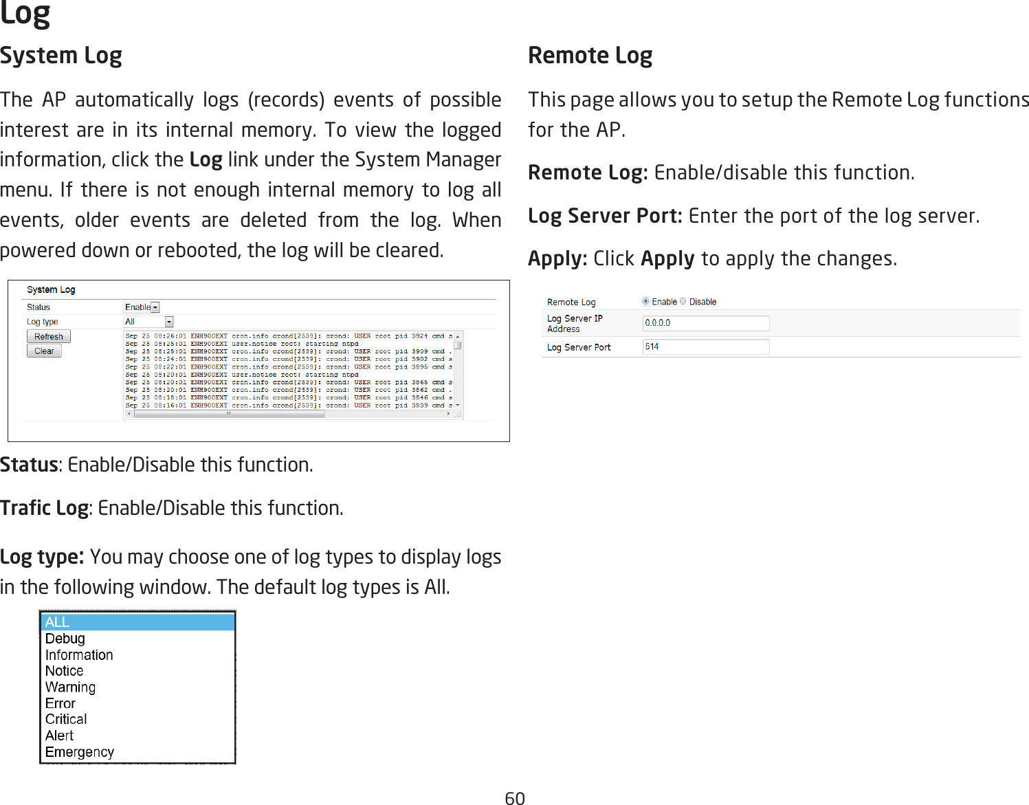 60System LogThe AP automatically logs (records) events of possible interest are in its internal memory. To view the logged information, click the Log link under the System Manager menu. If there is not enough internal memory to log all events, older events are deleted from the log. When powered down or rebooted, the log will be cleared.Status: Enable/Disable this function.Trac Log: Enable/Disable this function.Log type: You may choose one of log types to display logs in the following window. The default log types is All. Remote LogThis page allows you to setup the Remote Log functions for the AP.Remote Log: Enable/disable this function.Log Server Port: Enter the port of the log server.Apply: Click Apply to apply the changes.Log