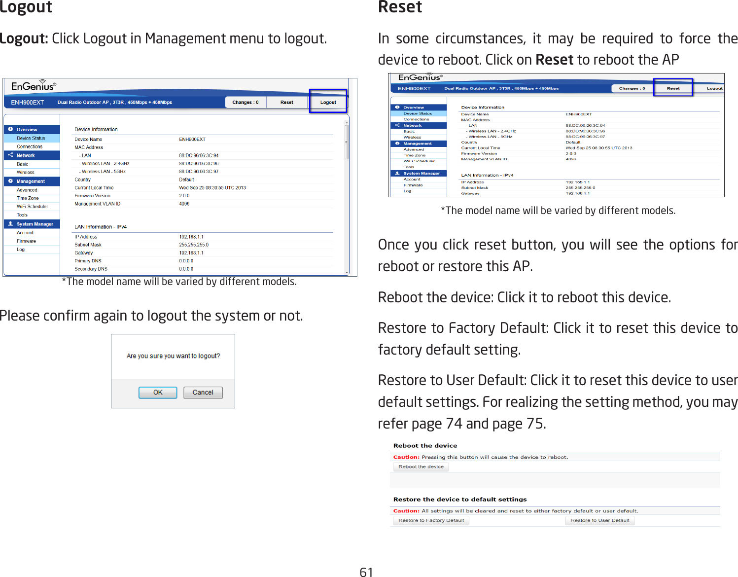 61LogoutLogout: Click Logout in Management menu to logout.*The model name will be varied by different models.Please conrm again to logout the system or not.ResetIn some circumstances, it may be required to force the device to reboot. Click on Reset to reboot the AP*The model name will be varied by different models.Once you click reset button, you will see the options for reboot or restore this AP.Reboot the device: Click it to reboot this device.Restore to Factory Default: Click it to reset this device to factory default setting. Restore to User Default: Click it to reset this device to user default settings. For realizing the setting method, you may refer page 74 and page 75.