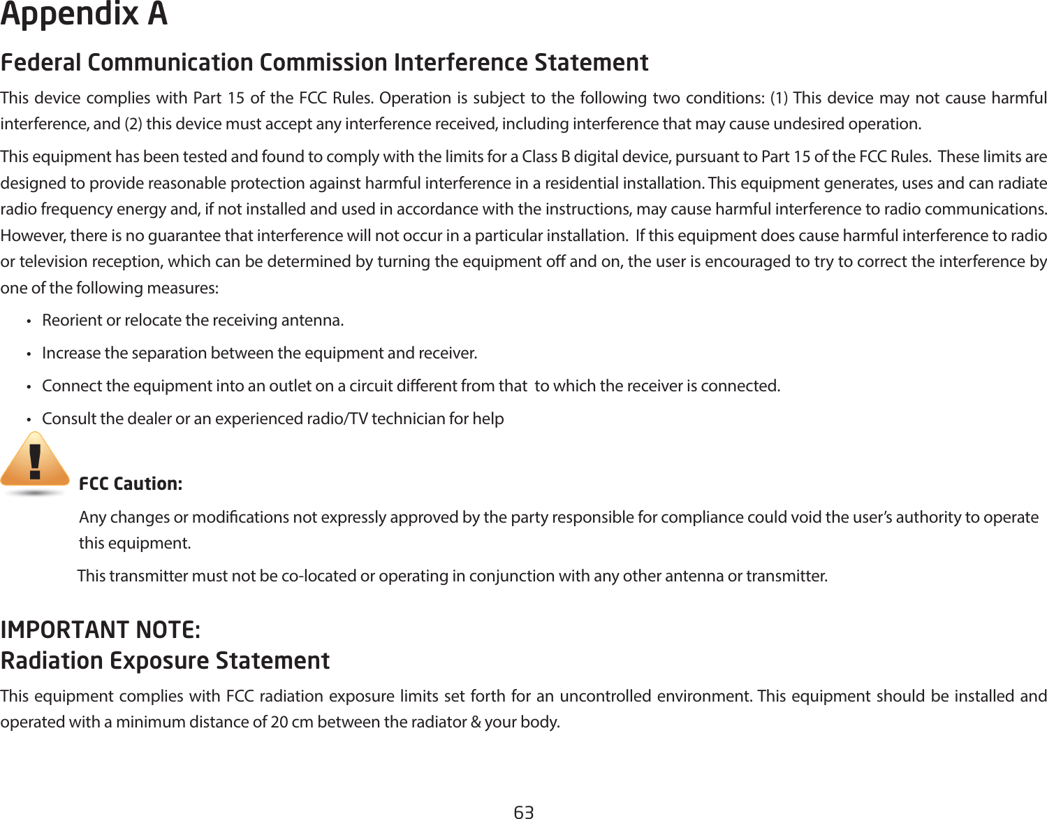 63Federal Communication Commission Interference StatementThis device complies with Part 15 of the FCC Rules. Operation is subject to the following two conditions: (1) This device may not cause harmful interference, and (2) this device must accept any interference received, including interference that may cause undesired operation.This equipment has been tested and found to comply with the limits for a Class B digital device, pursuant to Part 15 of the FCC Rules.  These limits are designed to provide reasonable protection against harmful interference in a residential installation. This equipment generates, uses and can radiate radio frequency energy and, if not installed and used in accordance with the instructions, may cause harmful interference to radio communications.  However, there is no guarantee that interference will not occur in a particular installation.  If this equipment does cause harmful interference to radio or television reception, which can be determined by turning the equipment o and on, the user is encouraged to try to correct the interference by one of the following measures: • Reorientorrelocatethereceivingantenna. • Increasetheseparationbetweentheequipmentandreceiver. • Connecttheequipmentintoanoutletonacircuitdierentfromthattowhichthereceiverisconnected. • Consultthedealeroranexperiencedradio/TVtechnicianforhelp     FCC Caution:     Any changes or modications not expressly approved by the party responsible for compliance could void the user’s authority to operate       this equipment.                      This transmitter must not be co-located or operating in conjunction with any other antenna or transmitter.IMPORTANT NOTE: Radiation Exposure StatementThis equipment complies with FCC radiation exposure limits set forth for an uncontrolled environment. This equipment should be installed and operated with a minimum distance of 20 cm between the radiator &amp; your body. Appendix A