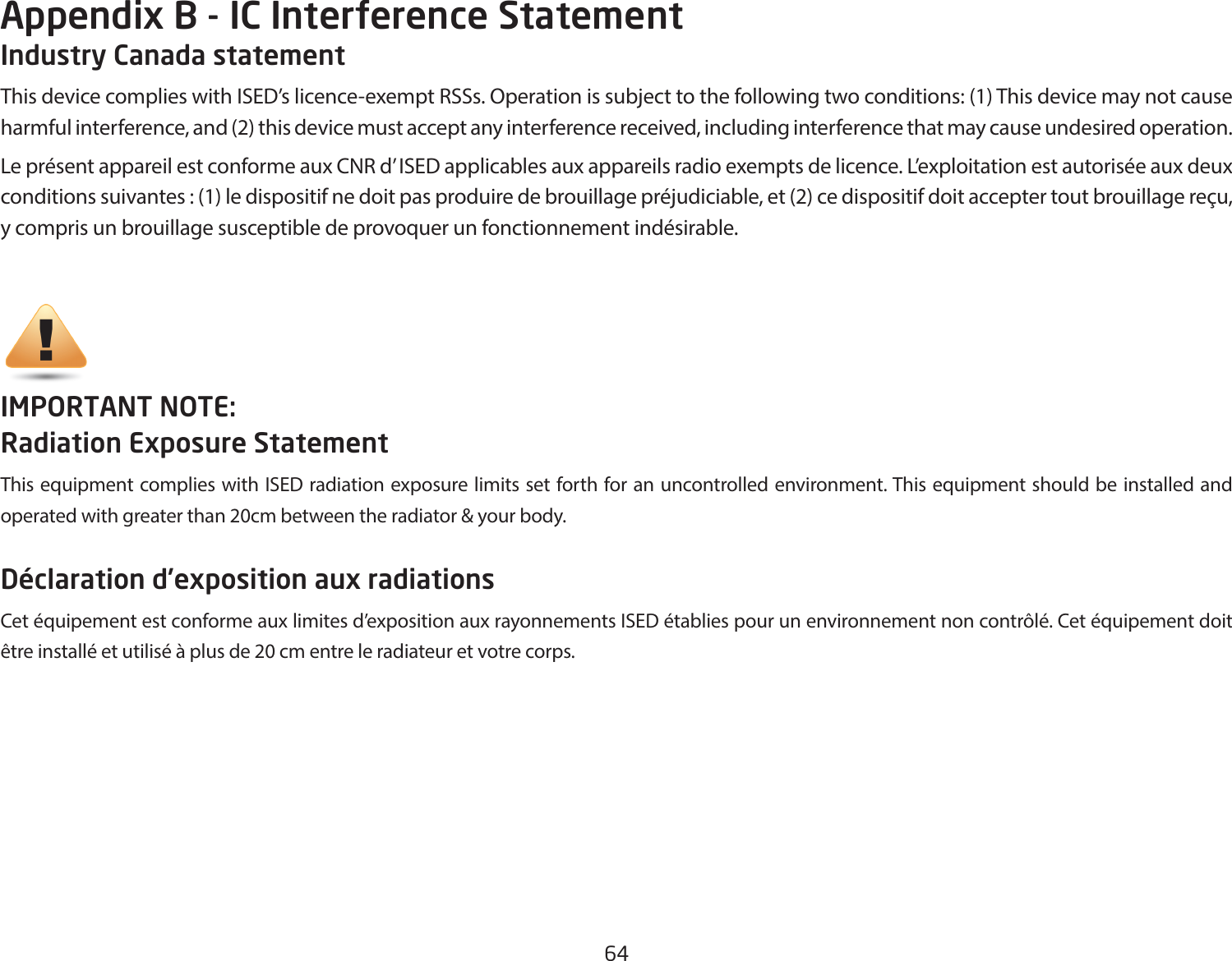 64Industry Canada statementThis device complies with ISED’s licence-exempt RSSs. Operation is subject to the following two conditions: (1) This device may not cause harmful interference, and (2) this device must accept any interference received, including interference that may cause undesired operation. Le présent appareil est conforme aux CNR d’ ISED applicables aux appareils radio exempts de licence. L’exploitation est autorisée aux deux conditions suivantes : (1) le dispositif ne doit pas produire de brouillage préjudiciable, et (2) ce dispositif doit accepter tout brouillage reçu, y compris un brouillage susceptible de provoquer un fonctionnement indésirable. IMPORTANT NOTE: Radiation Exposure StatementThis equipment complies with ISED radiation exposure limits set forth for an uncontrolled environment. This equipment should be installed and operated with greater than 20cm between the radiator &amp; your body.Déclaration d’exposition aux radiationsCet équipement est conforme aux limites d’exposition aux rayonnements ISED établies pour un environnement non contrôlé. Cet équipement doit être installé et utilisé à plus de 20 cm entre le radiateur et votre corps.Appendix B - IC Interference Statement