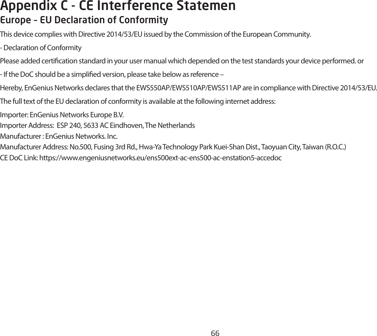 66Appendix C - CE Interference StatemenEurope – EU Declaration of ConformityThisdevicecomplieswithDirective2014/53/EUissuedbytheCommissionoftheEuropeanCommunity.- Declaration of ConformityPlease added certication standard in your user manual which depended on the test standards your device performed. or- If the DoC should be a simplied version, please take below as reference –Hereby,EnGeniusNetworksdeclaresthattheEWS550AP/EWS510AP/EWS511APareincompliancewithDirective2014/53/EU.The full text of the EU declaration of conformity is available at the following internet address:Importer:EnGeniusNetworksEuropeB.V.ImporterAddress:ESP240,5633ACEindhoven,TheNetherlandsManufacturer : EnGenius Networks. Inc.ManufacturerAddress:No.500,Fusing3rdRd.,Hwa-YaTechnologyParkKuei-ShanDist.,TaoyuanCity,Taiwan(R.O.C.)CEDoCLink:https://www.engeniusnetworks.eu/ens500ext-ac-ens500-ac-enstation5-accedoc