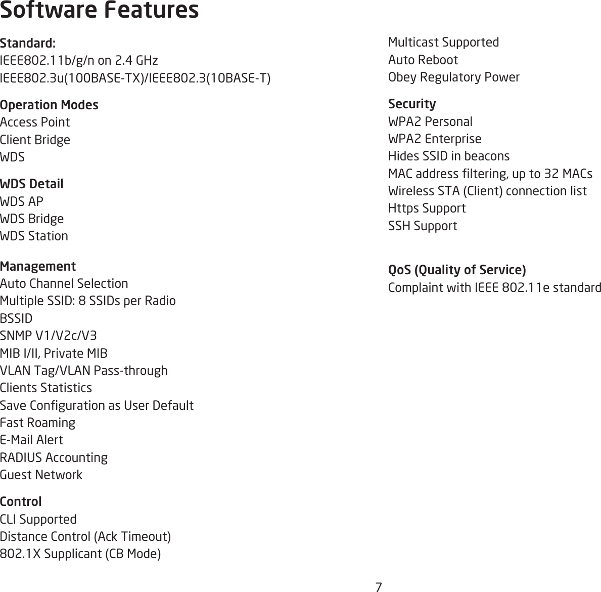 7Multicast SupportedAuto RebootObey Regulatory PowerSecurityWPA2 Personal WPA2 Enterprise Hides SSID in beaconsMAC address ltering, up to 32 MACsWireless STA (Client) connection listHttps SupportSSH SupportQoS (Quality of Service)Complaint with IEEE 802.11e standardStandard:IEEE802.11b/g/n on 2.4 GHzIEEE802.3u(100BASE-TX)/IEEE802.3(10BASE-T)Operation ModesAccess PointClient BridgeWDSWDS DetailWDS APWDS BridgeWDS Station ManagementAuto Channel SelectionMultiple SSID: 8 SSIDs per RadioBSSIDSNMP V1/V2c/V3MIB I/II, Private MIBVLAN Tag/VLAN Pass-throughClients StatisticsSave Conguration as User DefaultFast RoamingE-Mail AlertRADIUS AccountingGuest NetworkControlCLI SupportedDistance Control (Ack Timeout)802.1X Supplicant (CB Mode)Software Features