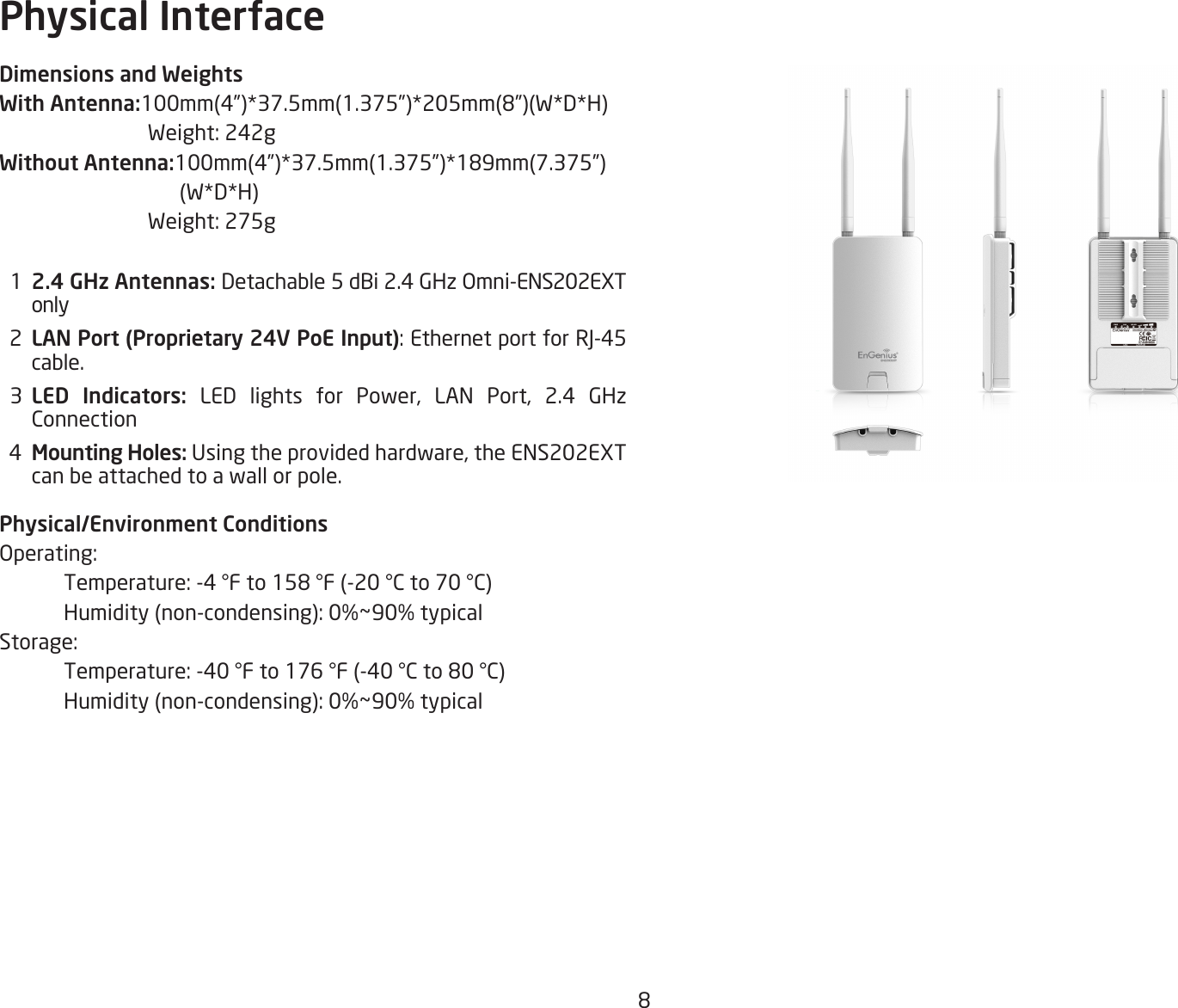 8Physical InterfaceDimensions and WeightsWith Antenna:100mm(4”)*37.5mm(1.375”)*205mm(8”)(W*D*H)                            Weight: 242gWithout Antenna:100mm(4”)*37.5mm(1.375”)*189mm(7.375”)                                                 (W*D*H)                            Weight: 275g  1  2.4 GHz Antennas: Detachable 5 dBi 2.4 GHz Omni-ENS202EXT only  2  LAN Port (Proprietary 24V PoE Input): Ethernet port for RJ-45 cable.  3  LED Indicators: LED lights for Power, LAN Port, 2.4 GHz Connection   4  Mounting Holes: Using the provided hardware, the ENS202EXT can be attached to a wall or pole.Physical/Environment ConditionsOperating:  Temperature: -4 °F to 158 °F (-20 °C to 70 °C)  Humidity (non-condensing): 0%~90% typicalStorage:   Temperature: -40 °F to 176 °F (-40 °C to 80 °C)  Humidity (non-condensing): 0%~90% typical