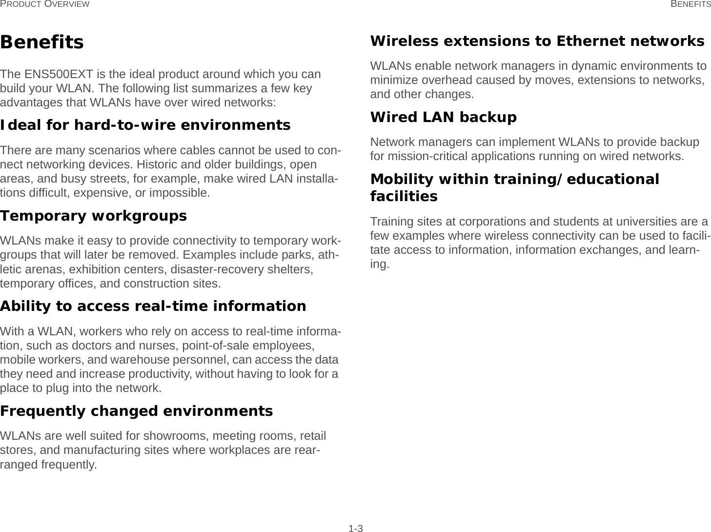 PRODUCT OVERVIEW BENEFITS 1-3BenefitsThe ENS500EXT is the ideal product around which you can build your WLAN. The following list summarizes a few key advantages that WLANs have over wired networks:Ideal for hard-to-wire environmentsThere are many scenarios where cables cannot be used to con-nect networking devices. Historic and older buildings, open areas, and busy streets, for example, make wired LAN installa-tions difficult, expensive, or impossible.Temporary workgroupsWLANs make it easy to provide connectivity to temporary work-groups that will later be removed. Examples include parks, ath-letic arenas, exhibition centers, disaster-recovery shelters, temporary offices, and construction sites.Ability to access real-time informationWith a WLAN, workers who rely on access to real-time informa-tion, such as doctors and nurses, point-of-sale employees, mobile workers, and warehouse personnel, can access the data they need and increase productivity, without having to look for a place to plug into the network.Frequently changed environmentsWLANs are well suited for showrooms, meeting rooms, retail stores, and manufacturing sites where workplaces are rear-ranged frequently.Wireless extensions to Ethernet networksWLANs enable network managers in dynamic environments to minimize overhead caused by moves, extensions to networks, and other changes.Wired LAN backupNetwork managers can implement WLANs to provide backup for mission-critical applications running on wired networks.Mobility within training/educational facilitiesTraining sites at corporations and students at universities are a few examples where wireless connectivity can be used to facili-tate access to information, information exchanges, and learn-ing.