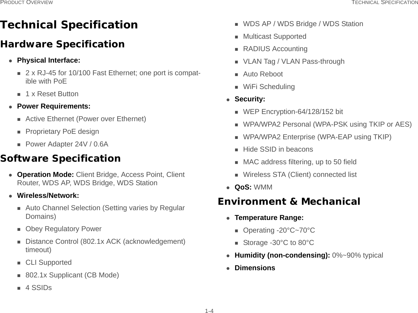 PRODUCT OVERVIEW TECHNICAL SPECIFICATION 1-4Technical SpecificationHardware SpecificationPhysical Interface:2 x RJ-45 for 10/100 Fast Ethernet; one port is compat-ible with PoE1 x Reset ButtonPower Requirements:Active Ethernet (Power over Ethernet)Proprietary PoE designPower Adapter 24V / 0.6ASoftware SpecificationOperation Mode: Client Bridge, Access Point, Client Router, WDS AP, WDS Bridge, WDS StationWireless/Network:Auto Channel Selection (Setting varies by Regular Domains)Obey Regulatory PowerDistance Control (802.1x ACK (acknowledgement) timeout)CLI Supported802.1x Supplicant (CB Mode)4 SSIDsWDS AP / WDS Bridge / WDS StationMulticast SupportedRADIUS AccountingVLAN Tag / VLAN Pass-throughAuto RebootWiFi SchedulingSecurity:WEP Encryption-64/128/152 bitWPA/WPA2 Personal (WPA-PSK using TKIP or AES)WPA/WPA2 Enterprise (WPA-EAP using TKIP)Hide SSID in beaconsMAC address filtering, up to 50 fieldWireless STA (Client) connected listQoS: WMMEnvironment &amp; MechanicalTemperature Range:Operating -20°C~70°CStorage -30°C to 80°CHumidity (non-condensing): 0%~90% typicalDimensions 