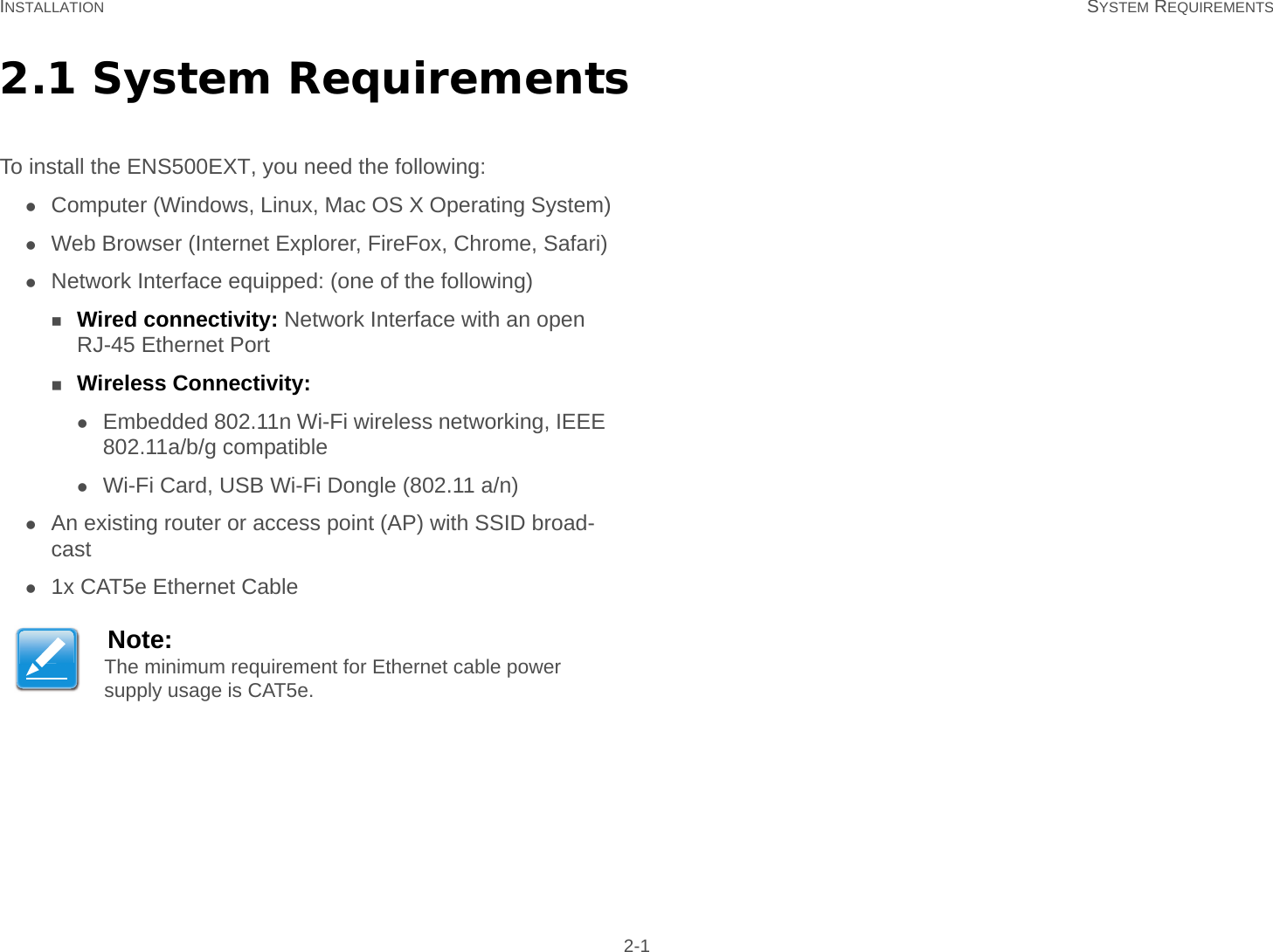 INSTALLATION SYSTEM REQUIREMENTS 2-12.1 System RequirementsTo install the ENS500EXT, you need the following:Computer (Windows, Linux, Mac OS X Operating System)Web Browser (Internet Explorer, FireFox, Chrome, Safari)Network Interface equipped: (one of the following)Wired connectivity: Network Interface with an open RJ-45 Ethernet PortWireless Connectivity:Embedded 802.11n Wi-Fi wireless networking, IEEE 802.11a/b/g compatibleWi-Fi Card, USB Wi-Fi Dongle (802.11 a/n)An existing router or access point (AP) with SSID broad-cast1x CAT5e Ethernet CableNote:The minimum requirement for Ethernet cable power supply usage is CAT5e.