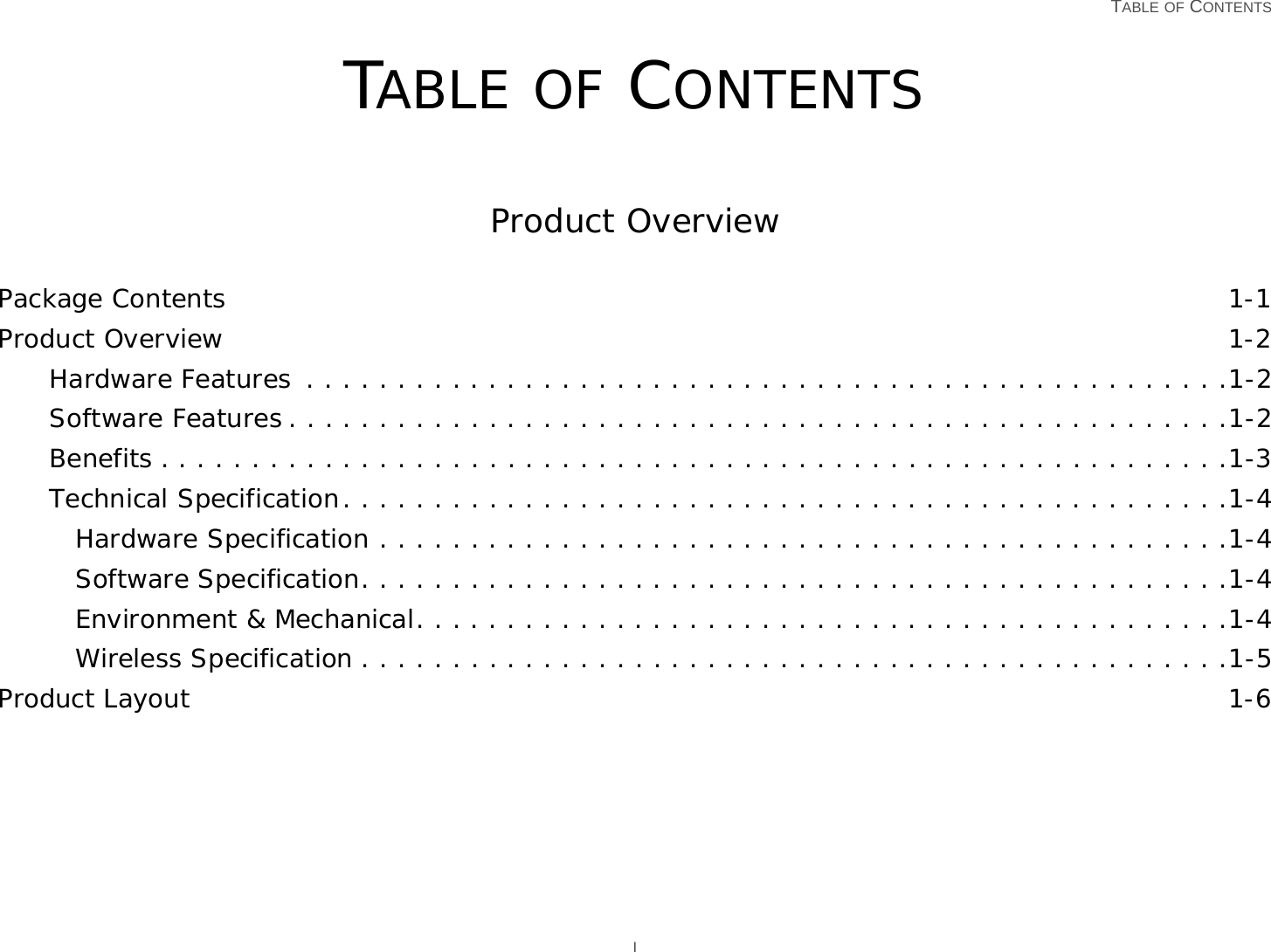  TABLE OF CONTENTS ITABLE OF CONTENTSProduct OverviewPackage Contents 1-1Product Overview 1-2Hardware Features  . . . . . . . . . . . . . . . . . . . . . . . . . . . . . . . . . . . . . . . . . . . . . . . . . . .1-2Software Features . . . . . . . . . . . . . . . . . . . . . . . . . . . . . . . . . . . . . . . . . . . . . . . . . . . .1-2Benefits . . . . . . . . . . . . . . . . . . . . . . . . . . . . . . . . . . . . . . . . . . . . . . . . . . . . . . . . . . .1-3Technical Specification. . . . . . . . . . . . . . . . . . . . . . . . . . . . . . . . . . . . . . . . . . . . . . . . .1-4Hardware Specification . . . . . . . . . . . . . . . . . . . . . . . . . . . . . . . . . . . . . . . . . . . . . . .1-4Software Specification. . . . . . . . . . . . . . . . . . . . . . . . . . . . . . . . . . . . . . . . . . . . . . . .1-4Environment &amp; Mechanical. . . . . . . . . . . . . . . . . . . . . . . . . . . . . . . . . . . . . . . . . . . . .1-4Wireless Specification . . . . . . . . . . . . . . . . . . . . . . . . . . . . . . . . . . . . . . . . . . . . . . . .1-5Product Layout 1-6
