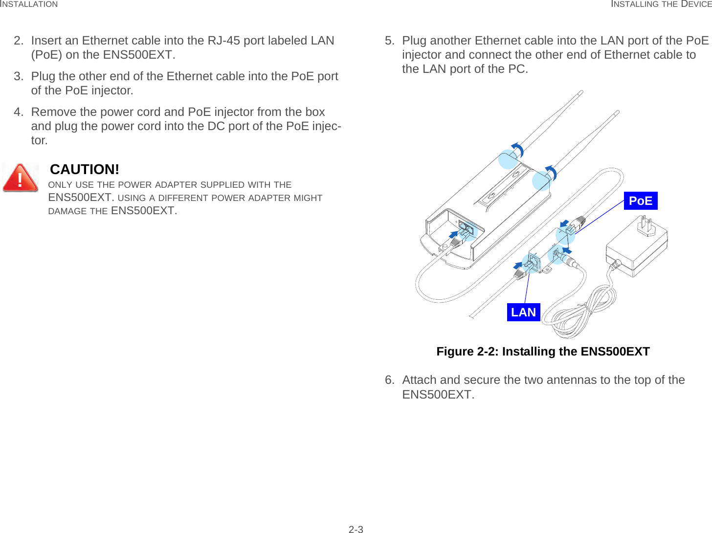 INSTALLATION INSTALLING THE DEVICE 2-32. Insert an Ethernet cable into the RJ-45 port labeled LAN (PoE) on the ENS500EXT.3. Plug the other end of the Ethernet cable into the PoE port of the PoE injector.4. Remove the power cord and PoE injector from the box and plug the power cord into the DC port of the PoE injec-tor.5. Plug another Ethernet cable into the LAN port of the PoE injector and connect the other end of Ethernet cable to the LAN port of the PC. Figure 2-2: Installing the ENS500EXT6. Attach and secure the two antennas to the top of the ENS500EXT.CAUTION!ONLY USE THE POWER ADAPTER SUPPLIED WITH THE ENS500EXT. USING A DIFFERENT POWER ADAPTER MIGHT DAMAGE THE ENS500EXT.!PoELAN