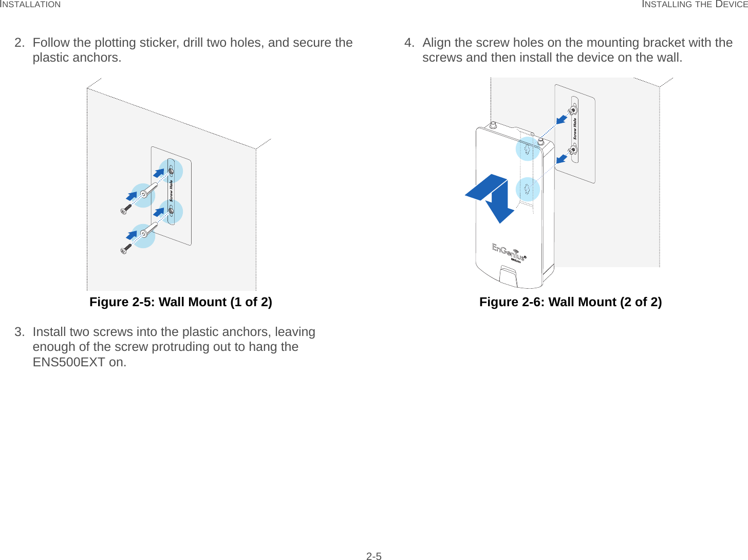 INSTALLATION INSTALLING THE DEVICE 2-52. Follow the plotting sticker, drill two holes, and secure the plastic anchors. Figure 2-5: Wall Mount (1 of 2)3. Install two screws into the plastic anchors, leaving enough of the screw protruding out to hang the ENS500EXT on.4. Align the screw holes on the mounting bracket with the screws and then install the device on the wall. Figure 2-6: Wall Mount (2 of 2)