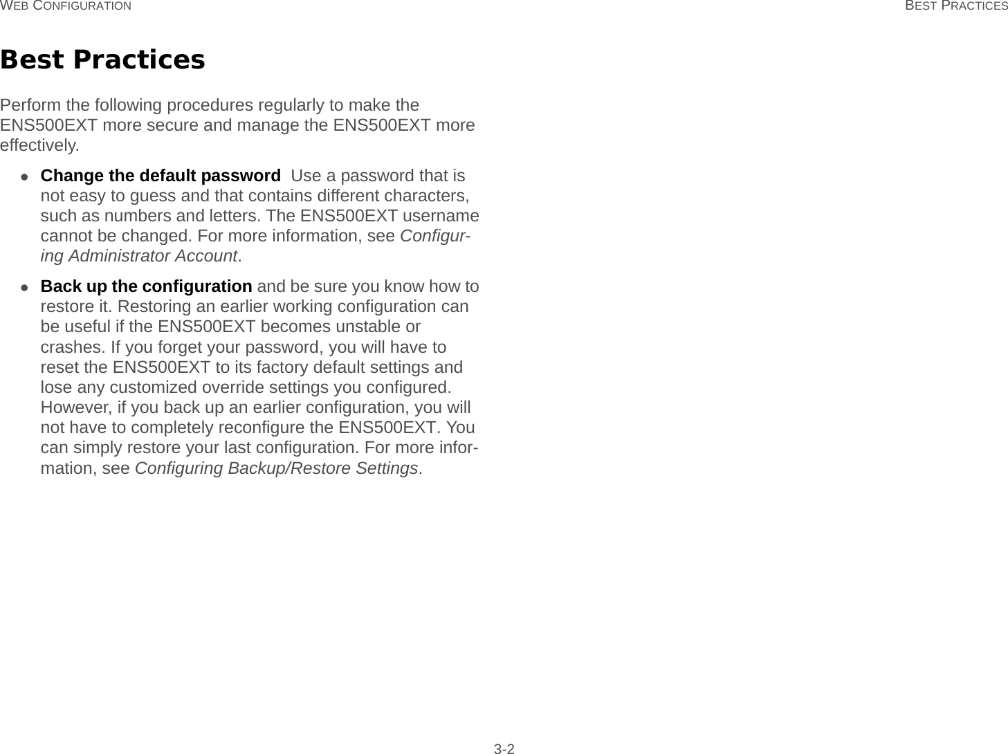 WEB CONFIGURATION BEST PRACTICES 3-2Best PracticesPerform the following procedures regularly to make the ENS500EXT more secure and manage the ENS500EXT more effectively.Change the default password  Use a password that is not easy to guess and that contains different characters, such as numbers and letters. The ENS500EXT username cannot be changed. For more information, see Configur-ing Administrator Account.Back up the configuration and be sure you know how to restore it. Restoring an earlier working configuration can be useful if the ENS500EXT becomes unstable or crashes. If you forget your password, you will have to reset the ENS500EXT to its factory default settings and lose any customized override settings you configured. However, if you back up an earlier configuration, you will not have to completely reconfigure the ENS500EXT. You can simply restore your last configuration. For more infor-mation, see Configuring Backup/Restore Settings.