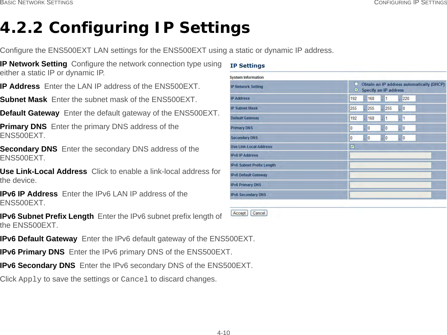 BASIC NETWORK SETTINGS CONFIGURING IP SETTINGS 4-104.2.2 Configuring IP SettingsConfigure the ENS500EXT LAN settings for the ENS500EXT using a static or dynamic IP address.IP Network Setting  Configure the network connection type using either a static IP or dynamic IP.IP Address  Enter the LAN IP address of the ENS500EXT.Subnet Mask  Enter the subnet mask of the ENS500EXT.Default Gateway  Enter the default gateway of the ENS500EXT.Primary DNS  Enter the primary DNS address of the ENS500EXT.Secondary DNS  Enter the secondary DNS address of the ENS500EXT.Use Link-Local Address  Click to enable a link-local address for the device.IPv6 IP Address  Enter the IPv6 LAN IP address of the ENS500EXT.IPv6 Subnet Prefix Length  Enter the IPv6 subnet prefix length of the ENS500EXT.IPv6 Default Gateway  Enter the IPv6 default gateway of the ENS500EXT.IPv6 Primary DNS  Enter the IPv6 primary DNS of the ENS500EXT.IPv6 Secondary DNS  Enter the IPv6 secondary DNS of the ENS500EXT.Click Apply to save the settings or Cancel to discard changes.