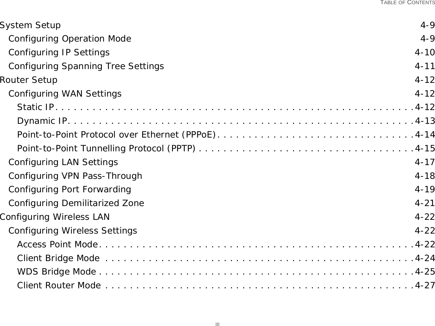   TABLE OF CONTENTS IIISystem Setup 4-9Configuring Operation Mode 4-9Configuring IP Settings 4-10Configuring Spanning Tree Settings 4-11Router Setup 4-12Configuring WAN Settings 4-12Static IP. . . . . . . . . . . . . . . . . . . . . . . . . . . . . . . . . . . . . . . . . . . . . . . . . . . . . . . . . .4-12Dynamic IP. . . . . . . . . . . . . . . . . . . . . . . . . . . . . . . . . . . . . . . . . . . . . . . . . . . . . . . .4-13Point-to-Point Protocol over Ethernet (PPPoE). . . . . . . . . . . . . . . . . . . . . . . . . . . . . . . .4-14Point-to-Point Tunnelling Protocol (PPTP) . . . . . . . . . . . . . . . . . . . . . . . . . . . . . . . . . . .4-15Configuring LAN Settings 4-17Configuring VPN Pass-Through 4-18Configuring Port Forwarding 4-19Configuring Demilitarized Zone 4-21Configuring Wireless LAN 4-22Configuring Wireless Settings 4-22Access Point Mode. . . . . . . . . . . . . . . . . . . . . . . . . . . . . . . . . . . . . . . . . . . . . . . . . . .4-22Client Bridge Mode  . . . . . . . . . . . . . . . . . . . . . . . . . . . . . . . . . . . . . . . . . . . . . . . . . .4-24WDS Bridge Mode . . . . . . . . . . . . . . . . . . . . . . . . . . . . . . . . . . . . . . . . . . . . . . . . . . .4-25Client Router Mode . . . . . . . . . . . . . . . . . . . . . . . . . . . . . . . . . . . . . . . . . . . . . . . . . .4-27