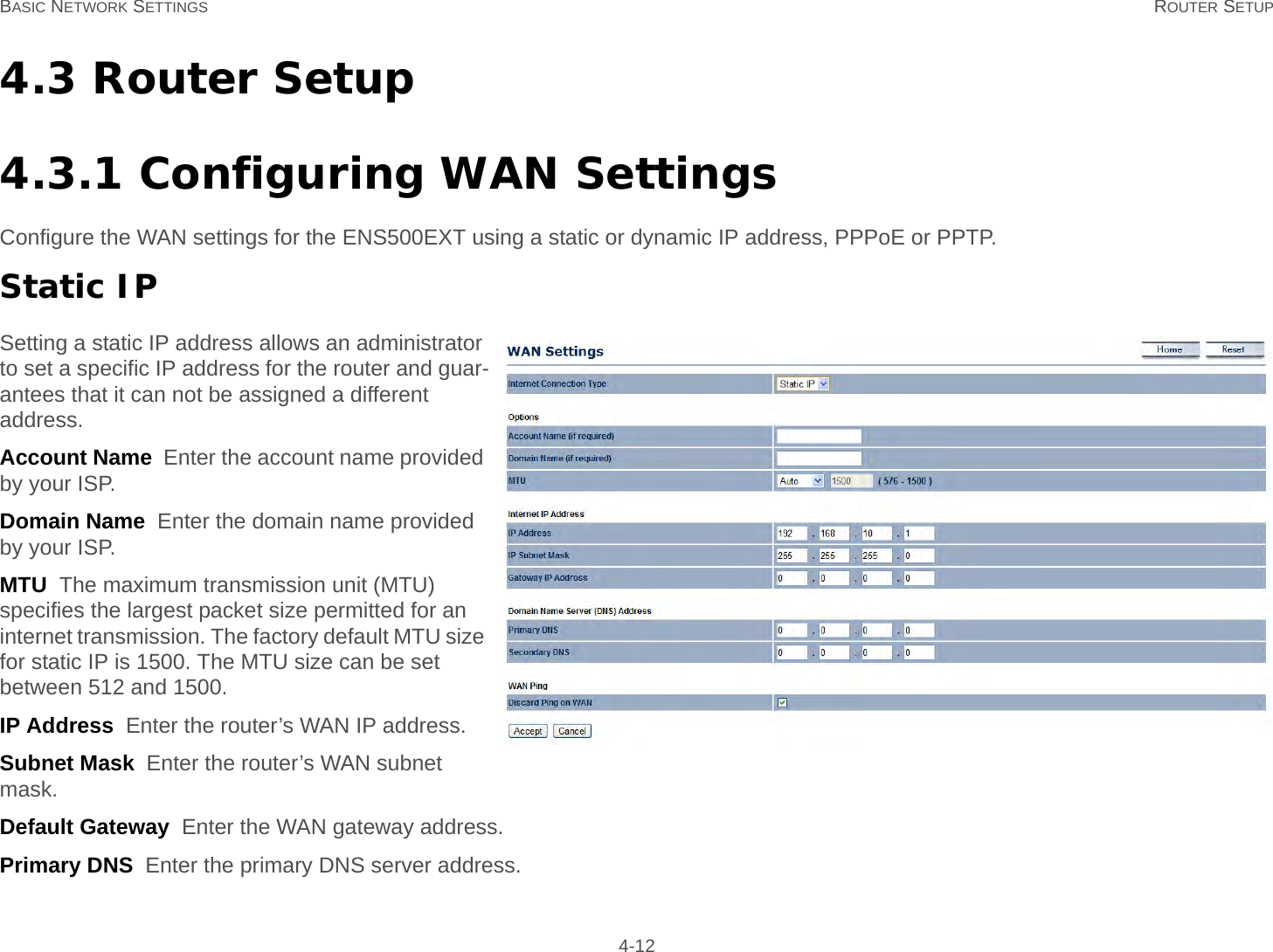 BASIC NETWORK SETTINGS ROUTER SETUP 4-124.3 Router Setup4.3.1 Configuring WAN SettingsConfigure the WAN settings for the ENS500EXT using a static or dynamic IP address, PPPoE or PPTP.Static IPSetting a static IP address allows an administrator to set a specific IP address for the router and guar-antees that it can not be assigned a different address.Account Name  Enter the account name provided by your ISP.Domain Name  Enter the domain name provided by your ISP.MTU  The maximum transmission unit (MTU) specifies the largest packet size permitted for an internet transmission. The factory default MTU size for static IP is 1500. The MTU size can be set between 512 and 1500.IP Address  Enter the router’s WAN IP address.Subnet Mask  Enter the router’s WAN subnet mask.Default Gateway  Enter the WAN gateway address.Primary DNS  Enter the primary DNS server address.