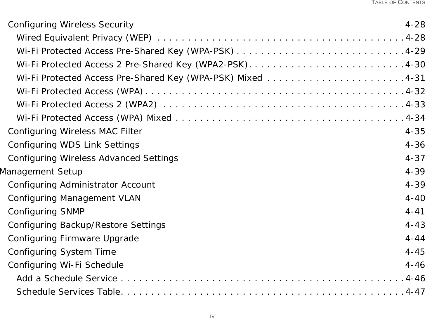   TABLE OF CONTENTS IVConfiguring Wireless Security 4-28Wired Equivalent Privacy (WEP)  . . . . . . . . . . . . . . . . . . . . . . . . . . . . . . . . . . . . . . . . .4-28Wi-Fi Protected Access Pre-Shared Key (WPA-PSK) . . . . . . . . . . . . . . . . . . . . . . . . . . . .4-29Wi-Fi Protected Access 2 Pre-Shared Key (WPA2-PSK). . . . . . . . . . . . . . . . . . . . . . . . . .4-30Wi-Fi Protected Access Pre-Shared Key (WPA-PSK) Mixed . . . . . . . . . . . . . . . . . . . . . . .4-31Wi-Fi Protected Access (WPA). . . . . . . . . . . . . . . . . . . . . . . . . . . . . . . . . . . . . . . . . . .4-32Wi-Fi Protected Access 2 (WPA2)  . . . . . . . . . . . . . . . . . . . . . . . . . . . . . . . . . . . . . . . .4-33Wi-Fi Protected Access (WPA) Mixed . . . . . . . . . . . . . . . . . . . . . . . . . . . . . . . . . . . . . .4-34Configuring Wireless MAC Filter 4-35Configuring WDS Link Settings 4-36Configuring Wireless Advanced Settings 4-37Management Setup 4-39Configuring Administrator Account 4-39Configuring Management VLAN 4-40Configuring SNMP 4-41Configuring Backup/Restore Settings 4-43Configuring Firmware Upgrade 4-44Configuring System Time 4-45Configuring Wi-Fi Schedule 4-46Add a Schedule Service . . . . . . . . . . . . . . . . . . . . . . . . . . . . . . . . . . . . . . . . . . . . . . .4-46Schedule Services Table. . . . . . . . . . . . . . . . . . . . . . . . . . . . . . . . . . . . . . . . . . . . . . .4-47