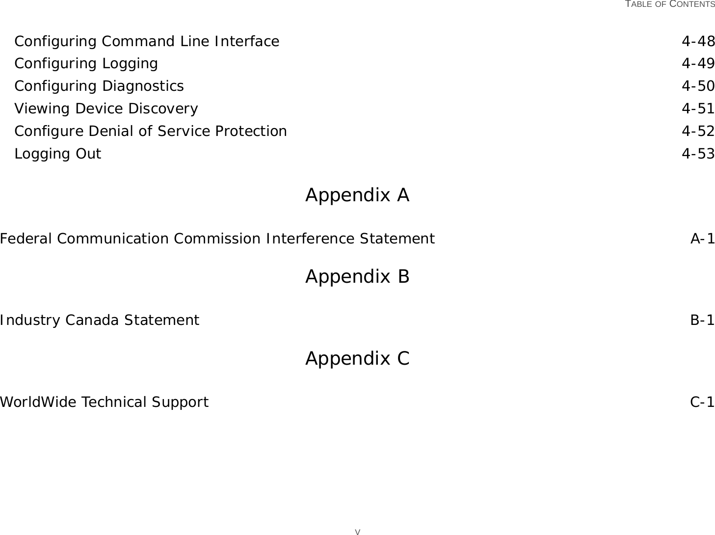   TABLE OF CONTENTS VConfiguring Command Line Interface 4-48Configuring Logging 4-49Configuring Diagnostics 4-50Viewing Device Discovery 4-51Configure Denial of Service Protection 4-52Logging Out 4-53Appendix AFederal Communication Commission Interference Statement A-1Appendix BIndustry Canada Statement B-1Appendix CWorldWide Technical Support C-1