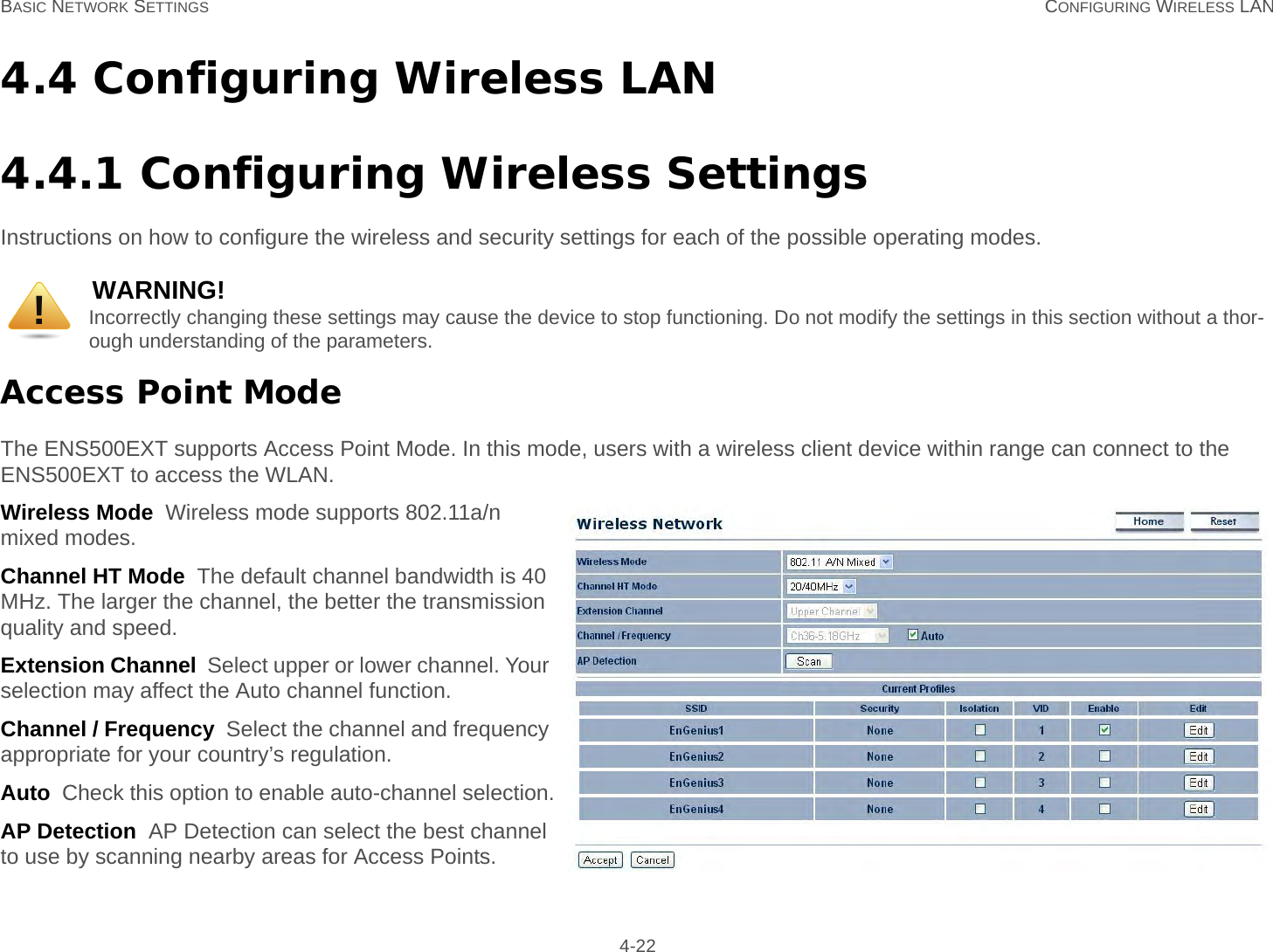 BASIC NETWORK SETTINGS CONFIGURING WIRELESS LAN 4-224.4 Configuring Wireless LAN4.4.1 Configuring Wireless SettingsInstructions on how to configure the wireless and security settings for each of the possible operating modes.Access Point ModeThe ENS500EXT supports Access Point Mode. In this mode, users with a wireless client device within range can connect to the ENS500EXT to access the WLAN.Wireless Mode  Wireless mode supports 802.11a/n mixed modes.Channel HT Mode  The default channel bandwidth is 40 MHz. The larger the channel, the better the transmission quality and speed.Extension Channel  Select upper or lower channel. Your selection may affect the Auto channel function.Channel / Frequency  Select the channel and frequency appropriate for your country’s regulation.Auto  Check this option to enable auto-channel selection.AP Detection  AP Detection can select the best channel to use by scanning nearby areas for Access Points.WARNING!Incorrectly changing these settings may cause the device to stop functioning. Do not modify the settings in this section without a thor-ough understanding of the parameters.!