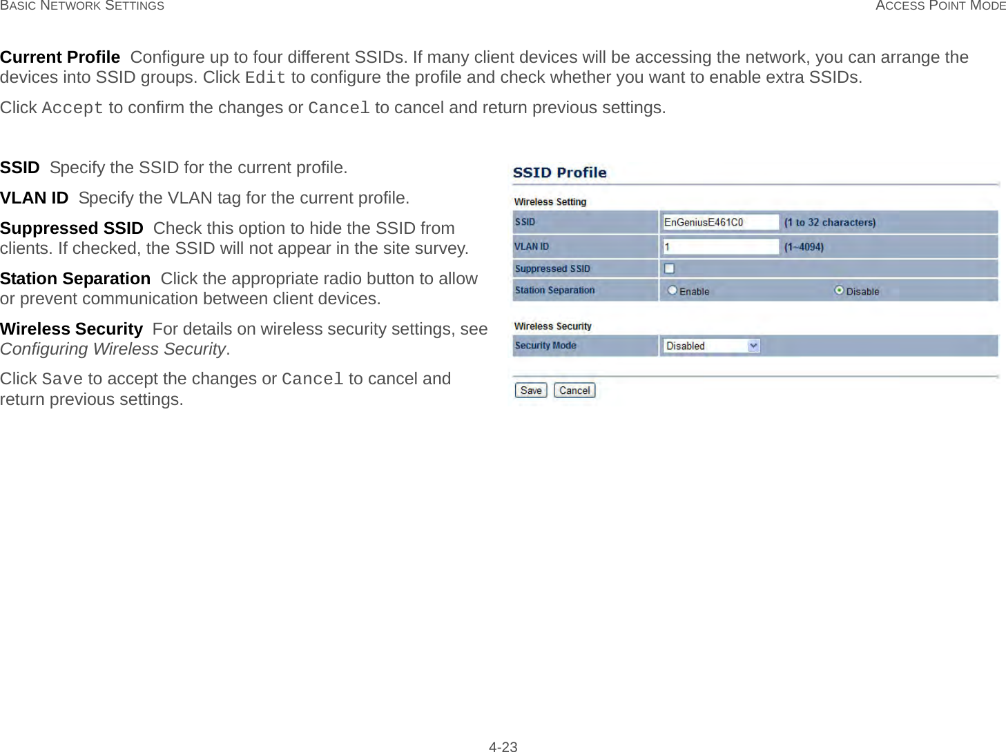 BASIC NETWORK SETTINGS ACCESS POINT MODE 4-23Current Profile  Configure up to four different SSIDs. If many client devices will be accessing the network, you can arrange the devices into SSID groups. Click Edit to configure the profile and check whether you want to enable extra SSIDs.Click Accept to confirm the changes or Cancel to cancel and return previous settings.SSID  Specify the SSID for the current profile.VLAN ID  Specify the VLAN tag for the current profile.Suppressed SSID  Check this option to hide the SSID from clients. If checked, the SSID will not appear in the site survey.Station Separation  Click the appropriate radio button to allow or prevent communication between client devices.Wireless Security  For details on wireless security settings, see Configuring Wireless Security.Click Save to accept the changes or Cancel to cancel and return previous settings.