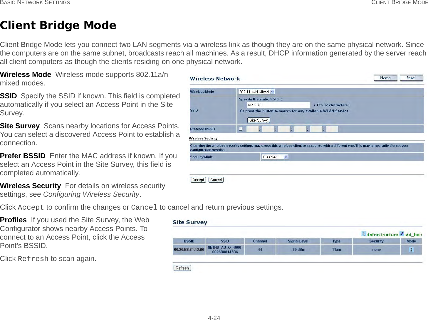 BASIC NETWORK SETTINGS CLIENT BRIDGE MODE 4-24Client Bridge ModeClient Bridge Mode lets you connect two LAN segments via a wireless link as though they are on the same physical network. Since the computers are on the same subnet, broadcasts reach all machines. As a result, DHCP information generated by the server reach all client computers as though the clients residing on one physical network.Wireless Mode  Wireless mode supports 802.11a/n mixed modes.SSID  Specify the SSID if known. This field is completed automatically if you select an Access Point in the Site Survey.Site Survey  Scans nearby locations for Access Points. You can select a discovered Access Point to establish a connection.Prefer BSSID  Enter the MAC address if known. If you select an Access Point in the Site Survey, this field is completed automatically.Wireless Security  For details on wireless security settings, see Configuring Wireless Security.Click Accept to confirm the changes or Cancel to cancel and return previous settings.Profiles  If you used the Site Survey, the Web Configurator shows nearby Access Points. To connect to an Access Point, click the Access Point’s BSSID.Click Refresh to scan again.