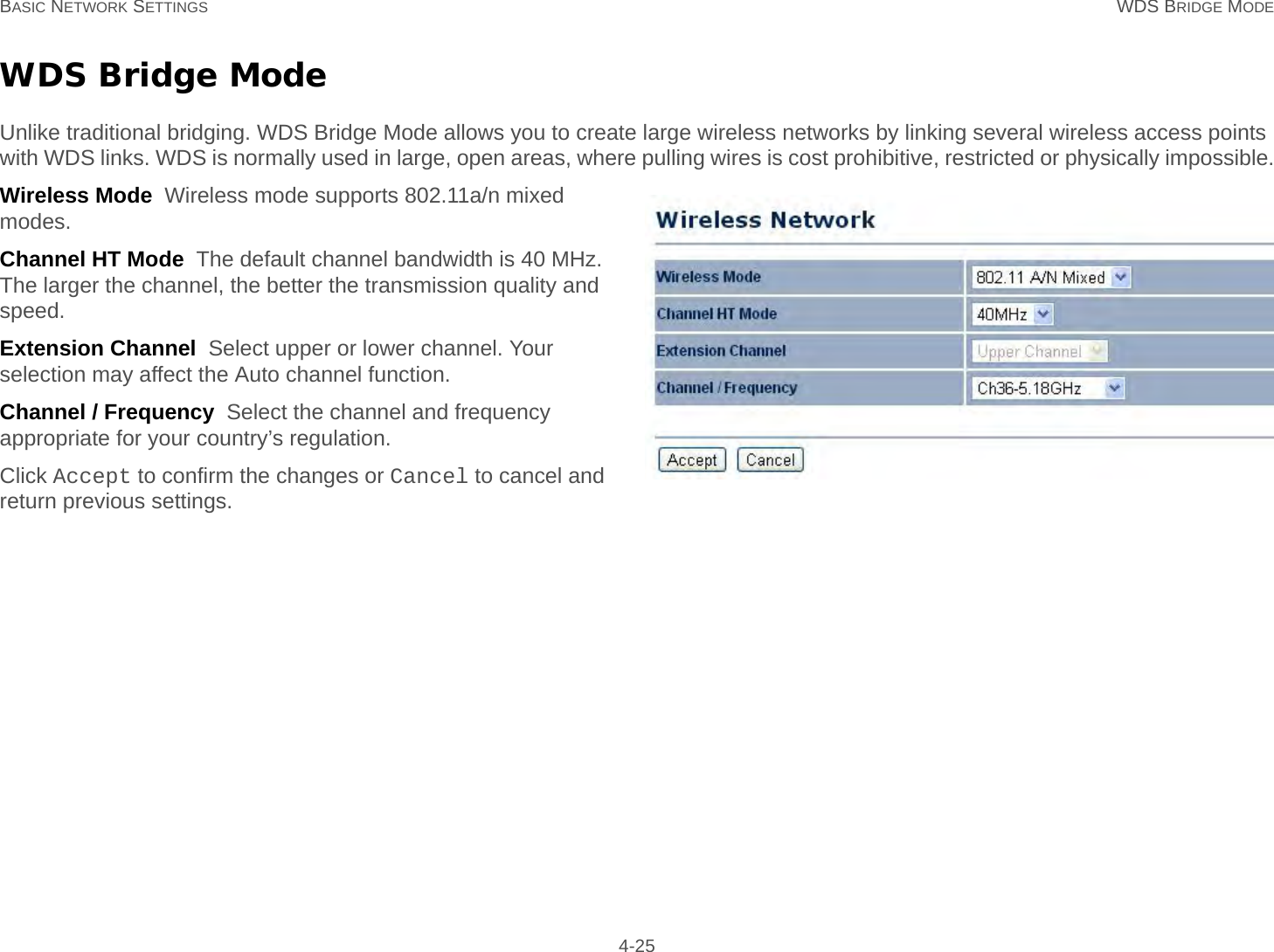 BASIC NETWORK SETTINGS WDS BRIDGE MODE 4-25WDS Bridge ModeUnlike traditional bridging. WDS Bridge Mode allows you to create large wireless networks by linking several wireless access points with WDS links. WDS is normally used in large, open areas, where pulling wires is cost prohibitive, restricted or physically impossible.Wireless Mode  Wireless mode supports 802.11a/n mixed modes.Channel HT Mode  The default channel bandwidth is 40 MHz. The larger the channel, the better the transmission quality and speed.Extension Channel  Select upper or lower channel. Your selection may affect the Auto channel function.Channel / Frequency  Select the channel and frequency appropriate for your country’s regulation.Click Accept to confirm the changes or Cancel to cancel and return previous settings.