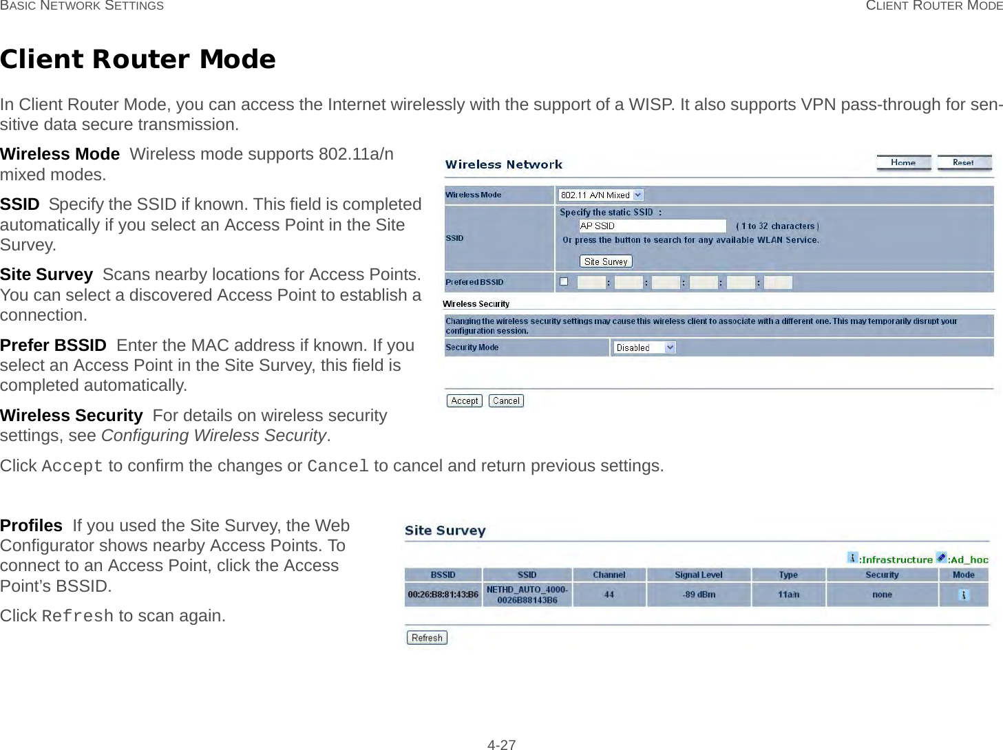 BASIC NETWORK SETTINGS CLIENT ROUTER MODE 4-27Client Router ModeIn Client Router Mode, you can access the Internet wirelessly with the support of a WISP. It also supports VPN pass-through for sen-sitive data secure transmission.Wireless Mode  Wireless mode supports 802.11a/n mixed modes.SSID  Specify the SSID if known. This field is completed automatically if you select an Access Point in the Site Survey.Site Survey  Scans nearby locations for Access Points. You can select a discovered Access Point to establish a connection.Prefer BSSID  Enter the MAC address if known. If you select an Access Point in the Site Survey, this field is completed automatically.Wireless Security  For details on wireless security settings, see Configuring Wireless Security.Click Accept to confirm the changes or Cancel to cancel and return previous settings.Profiles  If you used the Site Survey, the Web Configurator shows nearby Access Points. To connect to an Access Point, click the Access Point’s BSSID.Click Refresh to scan again.