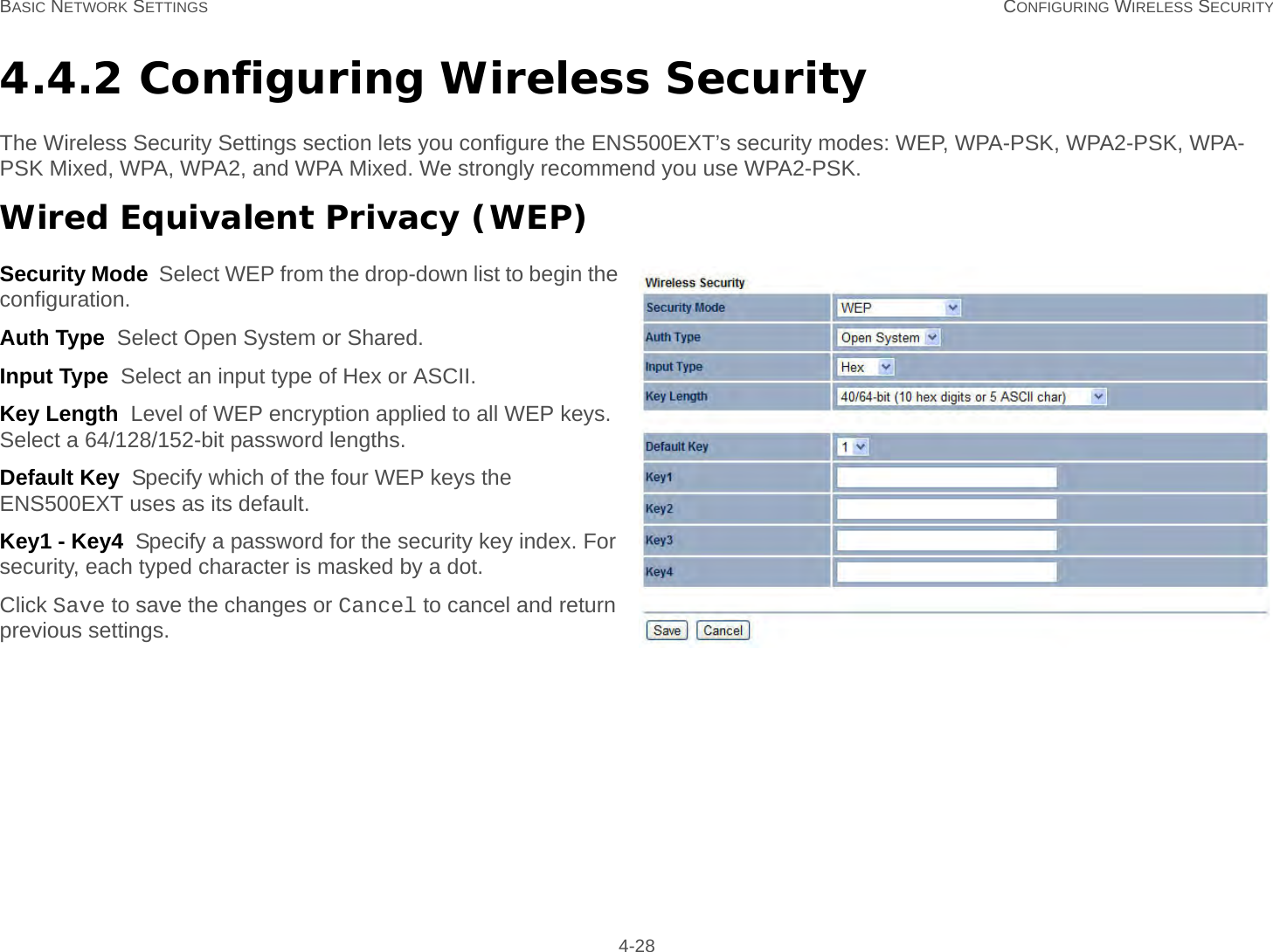 BASIC NETWORK SETTINGS CONFIGURING WIRELESS SECURITY 4-284.4.2 Configuring Wireless SecurityThe Wireless Security Settings section lets you configure the ENS500EXT’s security modes: WEP, WPA-PSK, WPA2-PSK, WPA-PSK Mixed, WPA, WPA2, and WPA Mixed. We strongly recommend you use WPA2-PSK.Wired Equivalent Privacy (WEP)Security Mode  Select WEP from the drop-down list to begin the configuration.Auth Type  Select Open System or Shared.Input Type  Select an input type of Hex or ASCII.Key Length  Level of WEP encryption applied to all WEP keys. Select a 64/128/152-bit password lengths.Default Key  Specify which of the four WEP keys the ENS500EXT uses as its default.Key1 - Key4  Specify a password for the security key index. For security, each typed character is masked by a dot.Click Save to save the changes or Cancel to cancel and return previous settings.