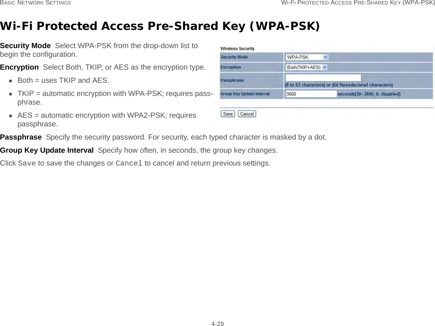 BASIC NETWORK SETTINGS WI-FI PROTECTED ACCESS PRE-SHARED KEY (WPA-PSK) 4-29Wi-Fi Protected Access Pre-Shared Key (WPA-PSK)Security Mode  Select WPA-PSK from the drop-down list to begin the configuration.Encryption  Select Both, TKIP, or AES as the encryption type.Both = uses TKIP and AES.TKIP = automatic encryption with WPA-PSK; requires pass-phrase.AES = automatic encryption with WPA2-PSK; requires passphrase.Passphrase  Specify the security password. For security, each typed character is masked by a dot.Group Key Update Interval  Specify how often, in seconds, the group key changes.Click Save to save the changes or Cancel to cancel and return previous settings.