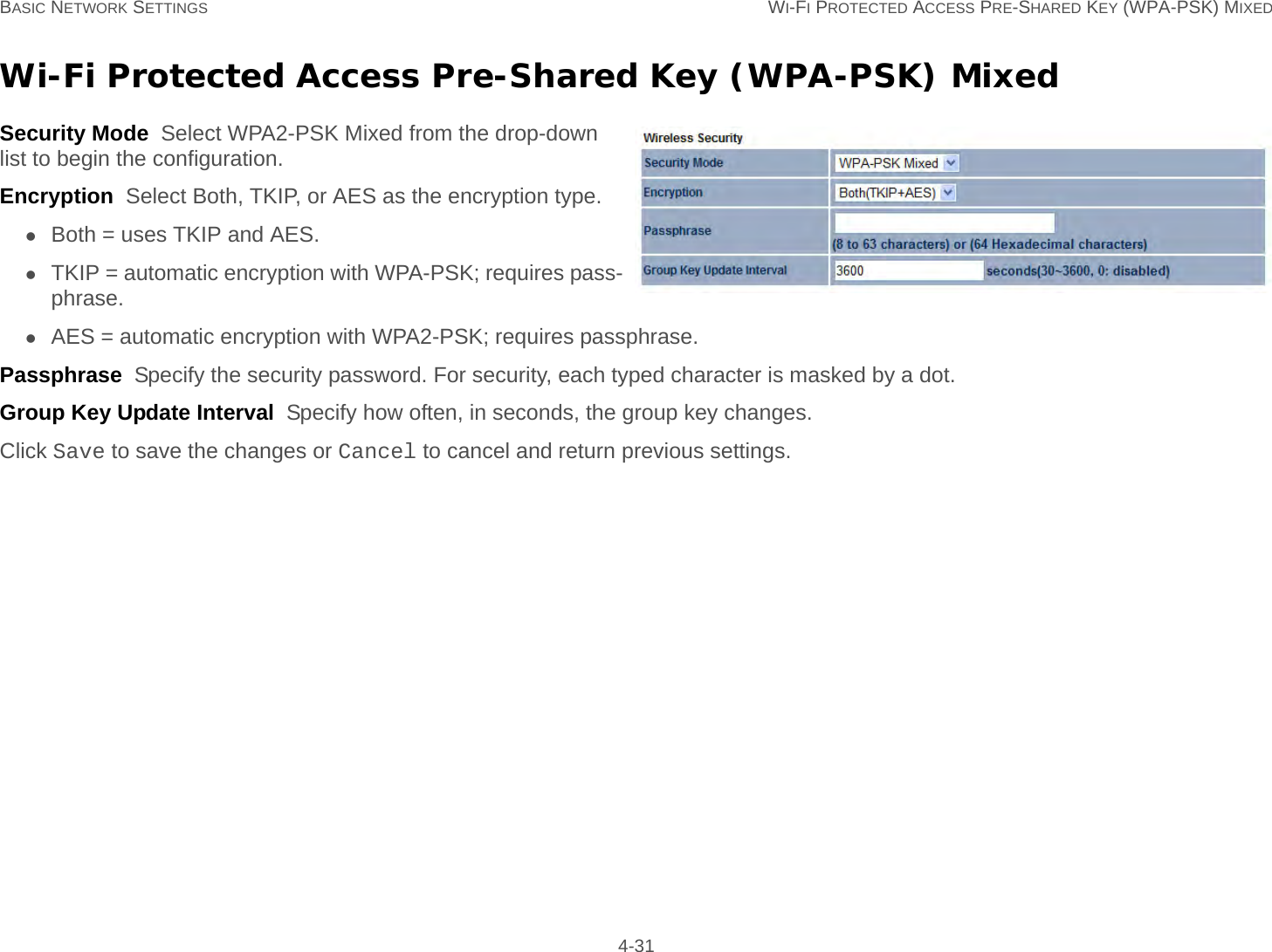 BASIC NETWORK SETTINGS WI-FI PROTECTED ACCESS PRE-SHARED KEY (WPA-PSK) MIXED 4-31Wi-Fi Protected Access Pre-Shared Key (WPA-PSK) MixedSecurity Mode  Select WPA2-PSK Mixed from the drop-down list to begin the configuration.Encryption  Select Both, TKIP, or AES as the encryption type.Both = uses TKIP and AES.TKIP = automatic encryption with WPA-PSK; requires pass-phrase.AES = automatic encryption with WPA2-PSK; requires passphrase.Passphrase  Specify the security password. For security, each typed character is masked by a dot.Group Key Update Interval  Specify how often, in seconds, the group key changes.Click Save to save the changes or Cancel to cancel and return previous settings.