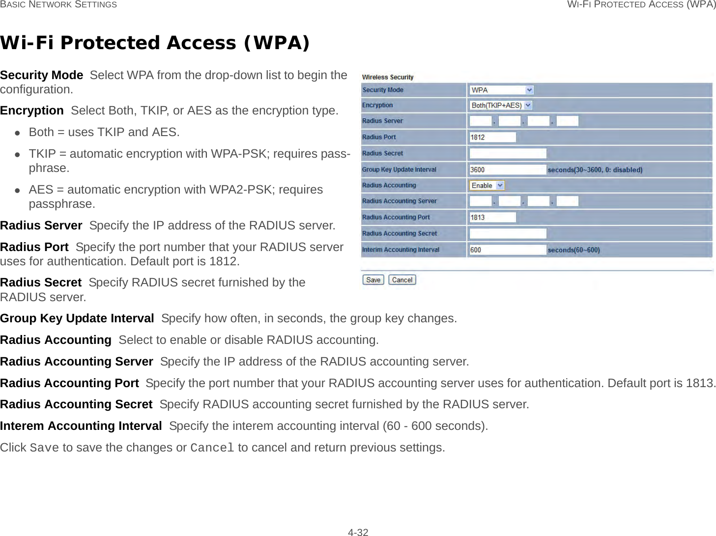 BASIC NETWORK SETTINGS WI-FI PROTECTED ACCESS (WPA) 4-32Wi-Fi Protected Access (WPA)Security Mode  Select WPA from the drop-down list to begin the configuration.Encryption  Select Both, TKIP, or AES as the encryption type.Both = uses TKIP and AES.TKIP = automatic encryption with WPA-PSK; requires pass-phrase.AES = automatic encryption with WPA2-PSK; requires passphrase.Radius Server  Specify the IP address of the RADIUS server.Radius Port  Specify the port number that your RADIUS server uses for authentication. Default port is 1812.Radius Secret  Specify RADIUS secret furnished by the RADIUS server.Group Key Update Interval  Specify how often, in seconds, the group key changes.Radius Accounting  Select to enable or disable RADIUS accounting.Radius Accounting Server  Specify the IP address of the RADIUS accounting server.Radius Accounting Port  Specify the port number that your RADIUS accounting server uses for authentication. Default port is 1813.Radius Accounting Secret  Specify RADIUS accounting secret furnished by the RADIUS server.Interem Accounting Interval  Specify the interem accounting interval (60 - 600 seconds).Click Save to save the changes or Cancel to cancel and return previous settings.