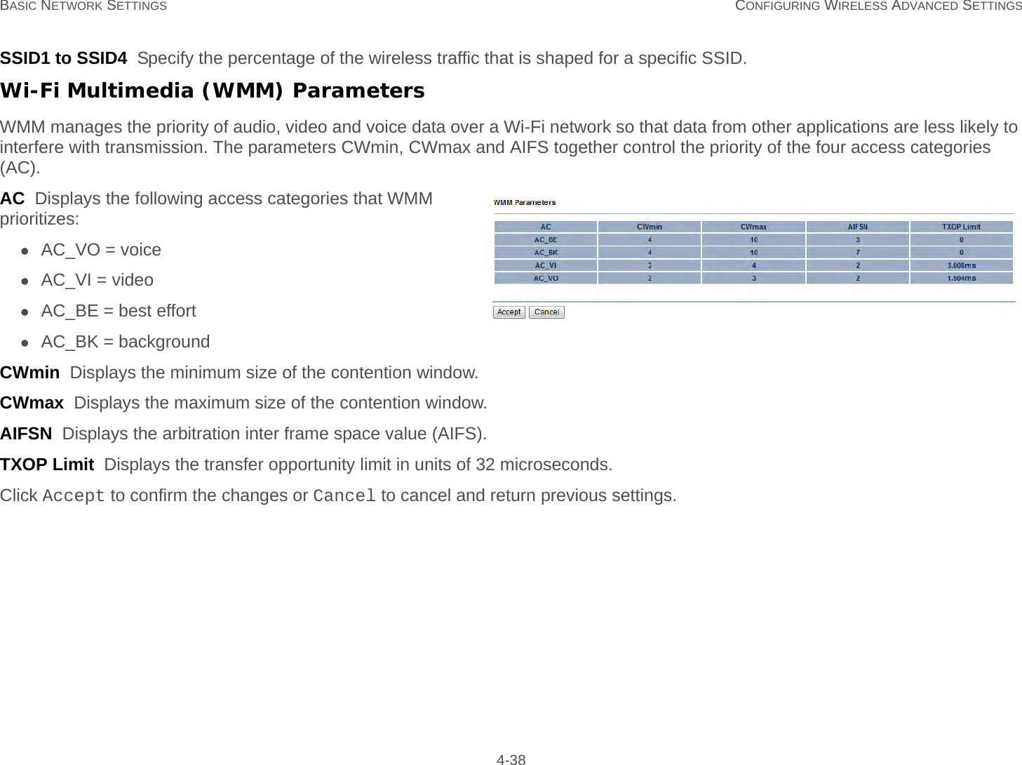 BASIC NETWORK SETTINGS CONFIGURING WIRELESS ADVANCED SETTINGS 4-38SSID1 to SSID4  Specify the percentage of the wireless traffic that is shaped for a specific SSID.Wi-Fi Multimedia (WMM) ParametersWMM manages the priority of audio, video and voice data over a Wi-Fi network so that data from other applications are less likely to interfere with transmission. The parameters CWmin, CWmax and AIFS together control the priority of the four access categories (AC).AC  Displays the following access categories that WMM prioritizes:AC_VO = voiceAC_VI = videoAC_BE = best effortAC_BK = backgroundCWmin  Displays the minimum size of the contention window.CWmax  Displays the maximum size of the contention window.AIFSN  Displays the arbitration inter frame space value (AIFS).TXOP Limit  Displays the transfer opportunity limit in units of 32 microseconds.Click Accept to confirm the changes or Cancel to cancel and return previous settings.