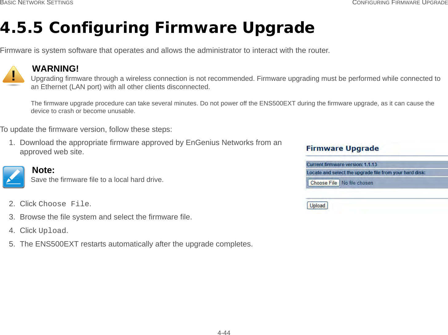 BASIC NETWORK SETTINGS CONFIGURING FIRMWARE UPGRADE 4-444.5.5 Configuring Firmware UpgradeFirmware is system software that operates and allows the administrator to interact with the router.To update the firmware version, follow these steps:1. Download the appropriate firmware approved by EnGenius Networks from an approved web site.2. Click Choose File.3. Browse the file system and select the firmware file.4. Click Upload.5. The ENS500EXT restarts automatically after the upgrade completes.WARNING!Upgrading firmware through a wireless connection is not recommended. Firmware upgrading must be performed while connected to an Ethernet (LAN port) with all other clients disconnected.The firmware upgrade procedure can take several minutes. Do not power off the ENS500EXT during the firmware upgrade, as it can cause the device to crash or become unusable.Note:Save the firmware file to a local hard drive.!