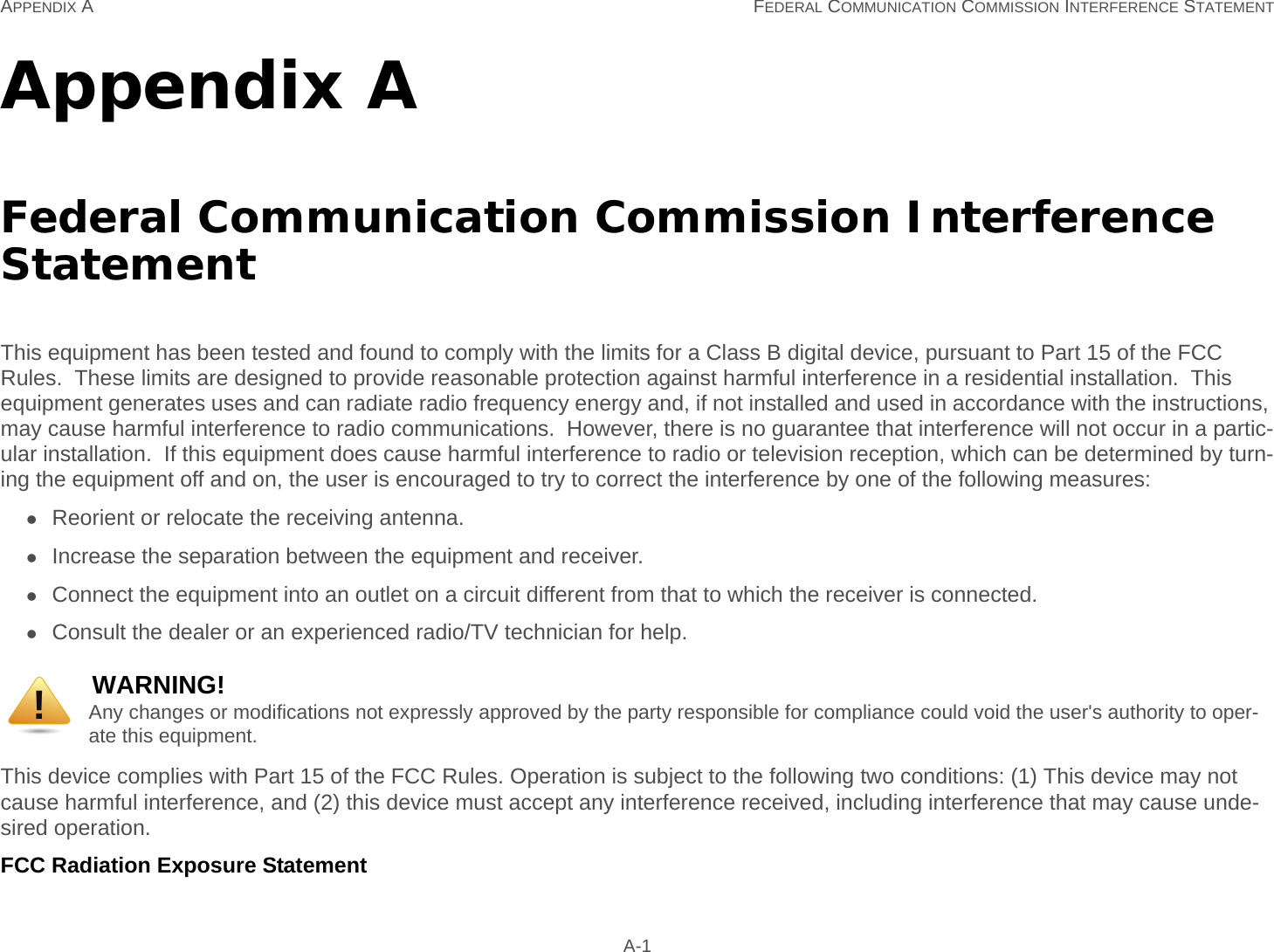 APPENDIX A FEDERAL COMMUNICATION COMMISSION INTERFERENCE STATEMENT A-1Appendix AFederal Communication Commission Interference StatementThis equipment has been tested and found to comply with the limits for a Class B digital device, pursuant to Part 15 of the FCC Rules.  These limits are designed to provide reasonable protection against harmful interference in a residential installation.  This equipment generates uses and can radiate radio frequency energy and, if not installed and used in accordance with the instructions, may cause harmful interference to radio communications.  However, there is no guarantee that interference will not occur in a partic-ular installation.  If this equipment does cause harmful interference to radio or television reception, which can be determined by turn-ing the equipment off and on, the user is encouraged to try to correct the interference by one of the following measures:Reorient or relocate the receiving antenna.Increase the separation between the equipment and receiver.Connect the equipment into an outlet on a circuit different from that to which the receiver is connected.Consult the dealer or an experienced radio/TV technician for help.This device complies with Part 15 of the FCC Rules. Operation is subject to the following two conditions: (1) This device may not cause harmful interference, and (2) this device must accept any interference received, including interference that may cause unde-sired operation.FCC Radiation Exposure StatementWARNING!Any changes or modifications not expressly approved by the party responsible for compliance could void the user&apos;s authority to oper-ate this equipment.!