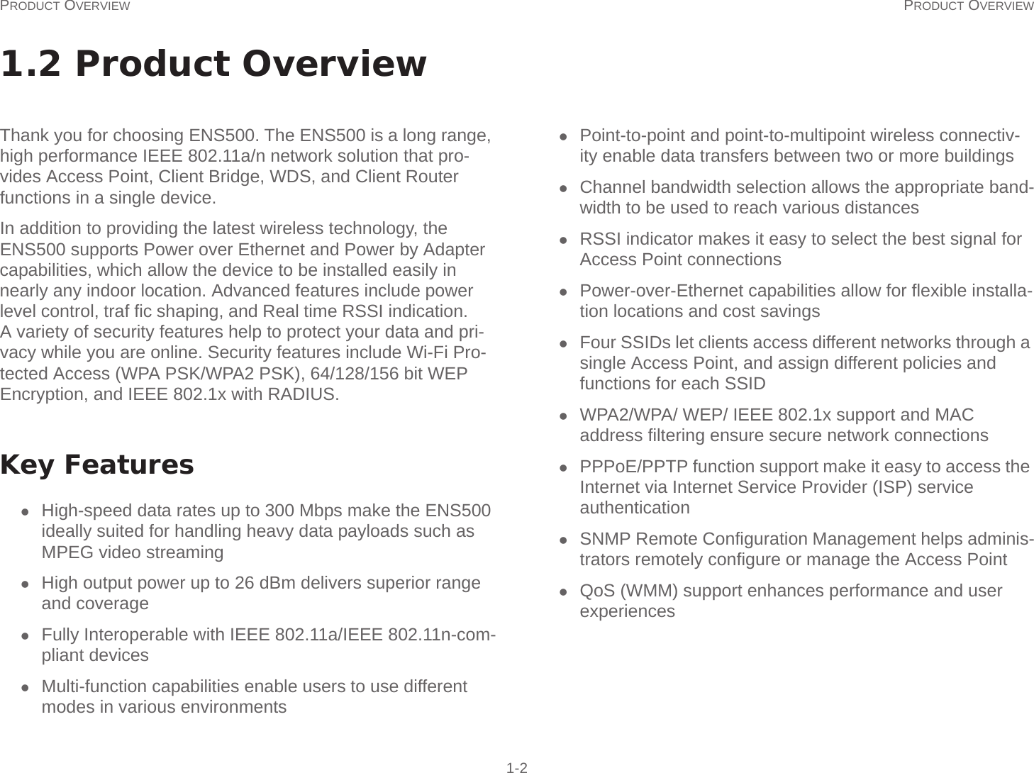 PRODUCT OVERVIEW PRODUCT OVERVIEW 1-21.2 Product OverviewThank you for choosing ENS500. The ENS500 is a long range, high performance IEEE 802.11a/n network solution that pro-vides Access Point, Client Bridge, WDS, and Client Router functions in a single device.In addition to providing the latest wireless technology, the ENS500 supports Power over Ethernet and Power by Adapter capabilities, which allow the device to be installed easily in nearly any indoor location. Advanced features include power level control, traf fic shaping, and Real time RSSI indication. A variety of security features help to protect your data and pri-vacy while you are online. Security features include Wi-Fi Pro-tected Access (WPA PSK/WPA2 PSK), 64/128/156 bit WEP Encryption, and IEEE 802.1x with RADIUS.Key FeaturesHigh-speed data rates up to 300 Mbps make the ENS500 ideally suited for handling heavy data payloads such as MPEG video streamingHigh output power up to 26 dBm delivers superior range and coverageFully Interoperable with IEEE 802.11a/IEEE 802.11n-com-pliant devicesMulti-function capabilities enable users to use different modes in various environmentsPoint-to-point and point-to-multipoint wireless connectiv-ity enable data transfers between two or more buildingsChannel bandwidth selection allows the appropriate band-width to be used to reach various distancesRSSI indicator makes it easy to select the best signal for Access Point connectionsPower-over-Ethernet capabilities allow for flexible installa-tion locations and cost savingsFour SSIDs let clients access different networks through a single Access Point, and assign different policies and functions for each SSIDWPA2/WPA/ WEP/ IEEE 802.1x support and MAC address filtering ensure secure network connectionsPPPoE/PPTP function support make it easy to access the Internet via Internet Service Provider (ISP) service authenticationSNMP Remote Configuration Management helps adminis-trators remotely configure or manage the Access PointQoS (WMM) support enhances performance and user experiences