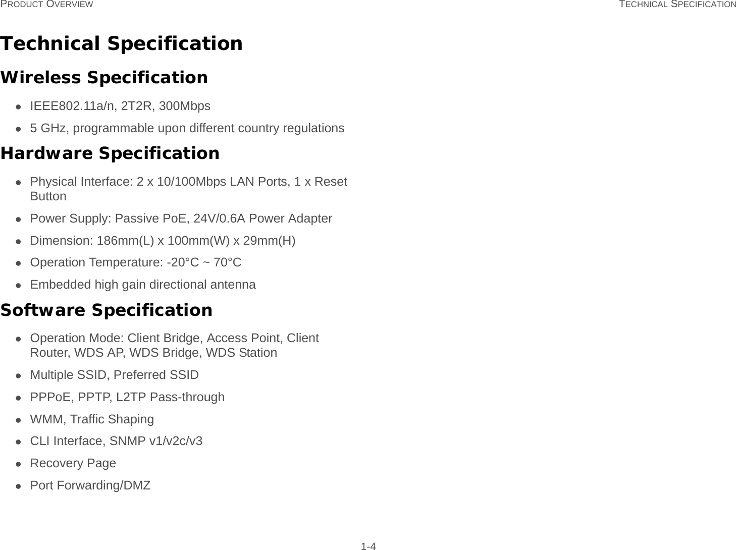 PRODUCT OVERVIEW TECHNICAL SPECIFICATION 1-4Technical SpecificationWireless SpecificationIEEE802.11a/n, 2T2R, 300Mbps5 GHz, programmable upon different country regulationsHardware SpecificationPhysical Interface: 2 x 10/100Mbps LAN Ports, 1 x Reset ButtonPower Supply: Passive PoE, 24V/0.6A Power AdapterDimension: 186mm(L) x 100mm(W) x 29mm(H)Operation Temperature: -20°C ~ 70°CEmbedded high gain directional antennaSoftware SpecificationOperation Mode: Client Bridge, Access Point, Client Router, WDS AP, WDS Bridge, WDS StationMultiple SSID, Preferred SSIDPPPoE, PPTP, L2TP Pass-throughWMM, Traffic ShapingCLI Interface, SNMP v1/v2c/v3Recovery PagePort Forwarding/DMZ