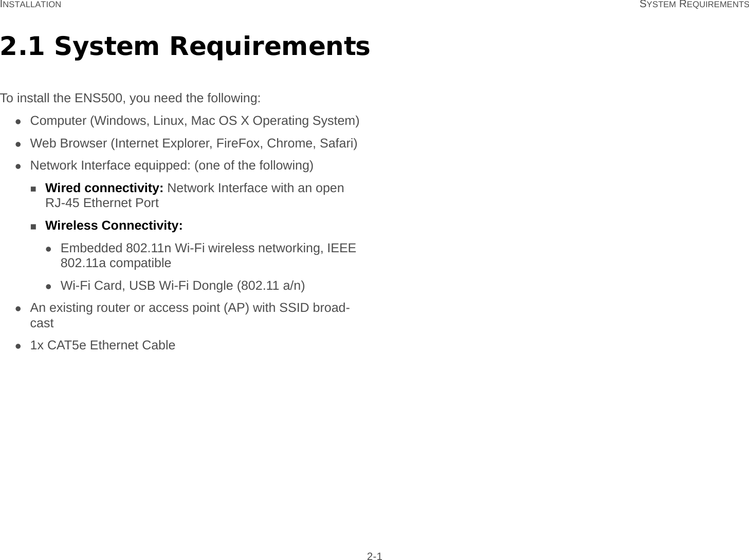 INSTALLATION SYSTEM REQUIREMENTS 2-12.1 System RequirementsTo install the ENS500, you need the following:Computer (Windows, Linux, Mac OS X Operating System)Web Browser (Internet Explorer, FireFox, Chrome, Safari)Network Interface equipped: (one of the following)Wired connectivity: Network Interface with an open RJ-45 Ethernet PortWireless Connectivity:Embedded 802.11n Wi-Fi wireless networking, IEEE 802.11a compatibleWi-Fi Card, USB Wi-Fi Dongle (802.11 a/n)An existing router or access point (AP) with SSID broad-cast1x CAT5e Ethernet Cable