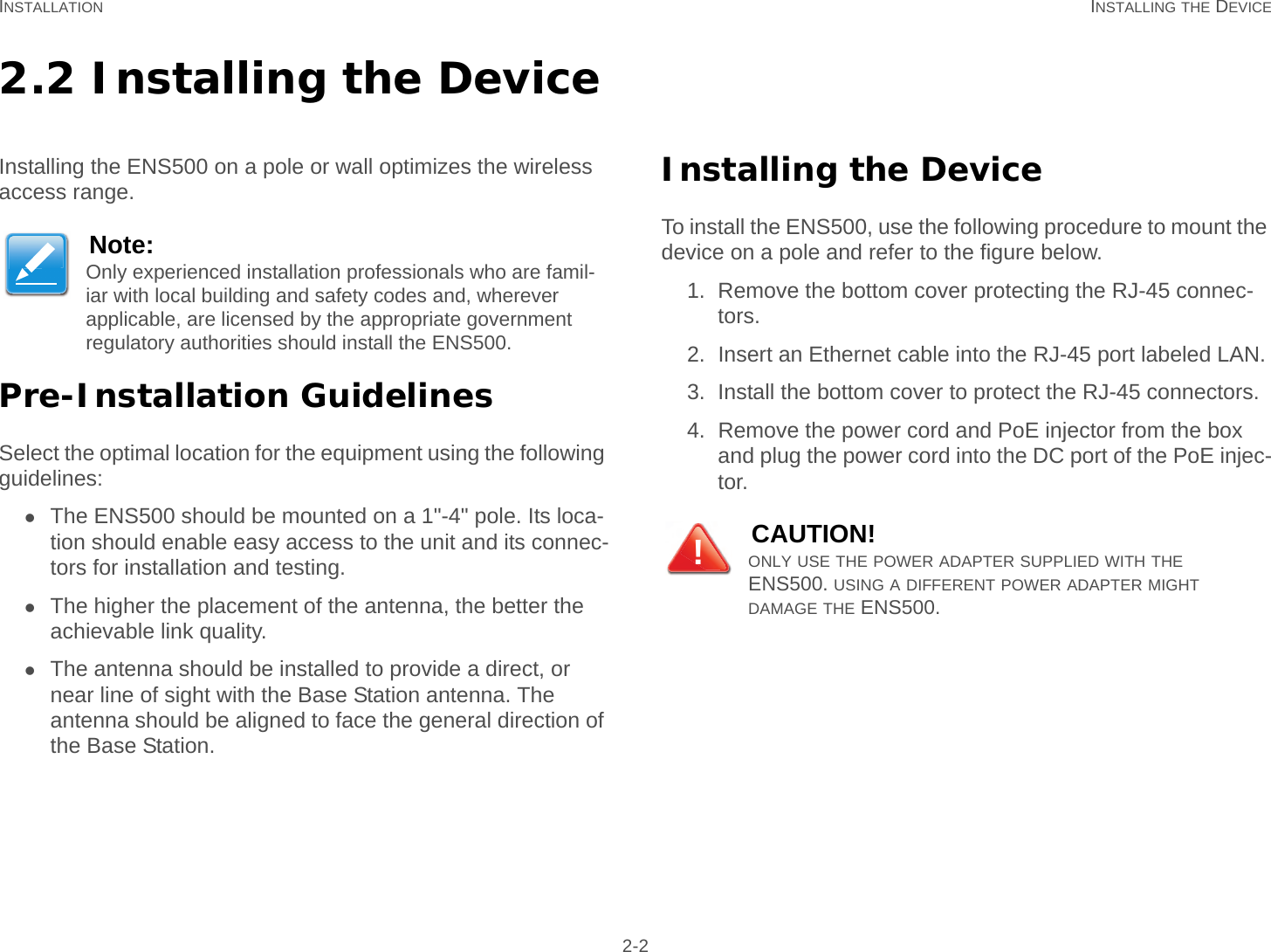 INSTALLATION INSTALLING THE DEVICE 2-22.2 Installing the DeviceInstalling the ENS500 on a pole or wall optimizes the wireless access range.Pre-Installation GuidelinesSelect the optimal location for the equipment using the following guidelines:The ENS500 should be mounted on a 1&quot;-4&quot; pole. Its loca-tion should enable easy access to the unit and its connec-tors for installation and testing.The higher the placement of the antenna, the better the achievable link quality.The antenna should be installed to provide a direct, or near line of sight with the Base Station antenna. The antenna should be aligned to face the general direction of the Base Station.Installing the DeviceTo install the ENS500, use the following procedure to mount the device on a pole and refer to the figure below.1. Remove the bottom cover protecting the RJ-45 connec-tors.2. Insert an Ethernet cable into the RJ-45 port labeled LAN.3. Install the bottom cover to protect the RJ-45 connectors.4. Remove the power cord and PoE injector from the box and plug the power cord into the DC port of the PoE injec-tor.Note:Only experienced installation professionals who are famil-iar with local building and safety codes and, wherever applicable, are licensed by the appropriate government regulatory authorities should install the ENS500.CAUTION!ONLY USE THE POWER ADAPTER SUPPLIED WITH THE ENS500. USING A DIFFERENT POWER ADAPTER MIGHT     DAMAGE THE ENS500.!