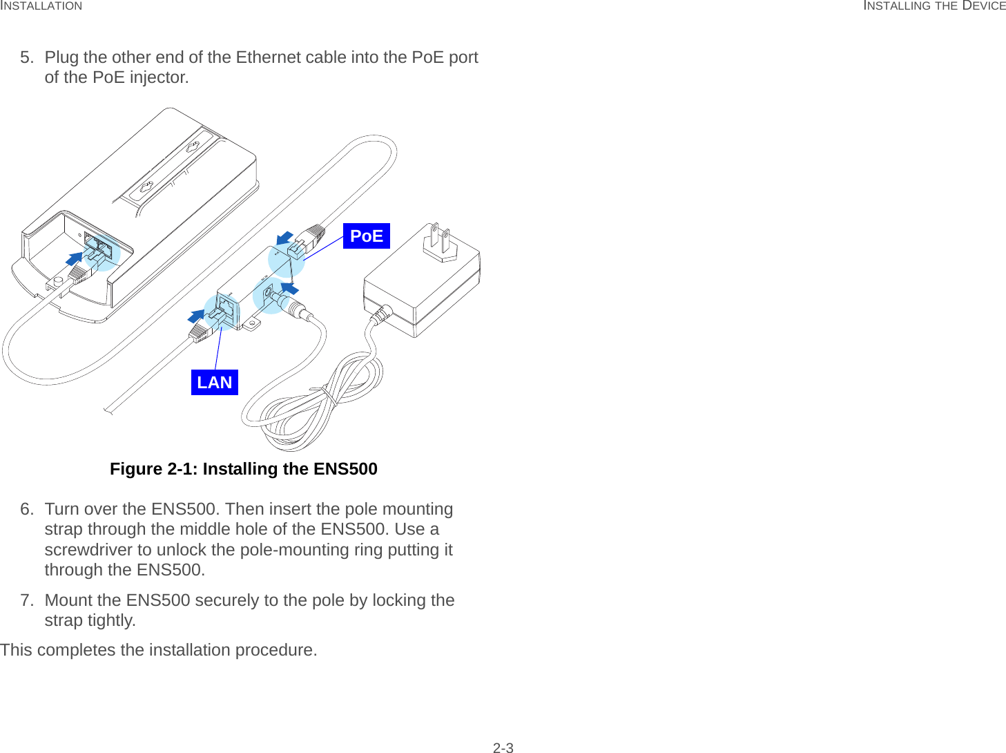 INSTALLATION INSTALLING THE DEVICE 2-35. Plug the other end of the Ethernet cable into the PoE port of the PoE injector. Figure 2-1: Installing the ENS5006. Turn over the ENS500. Then insert the pole mounting strap through the middle hole of the ENS500. Use a screwdriver to unlock the pole-mounting ring putting it through the ENS500.7. Mount the ENS500 securely to the pole by locking the strap tightly.This completes the installation procedure.PoELAN