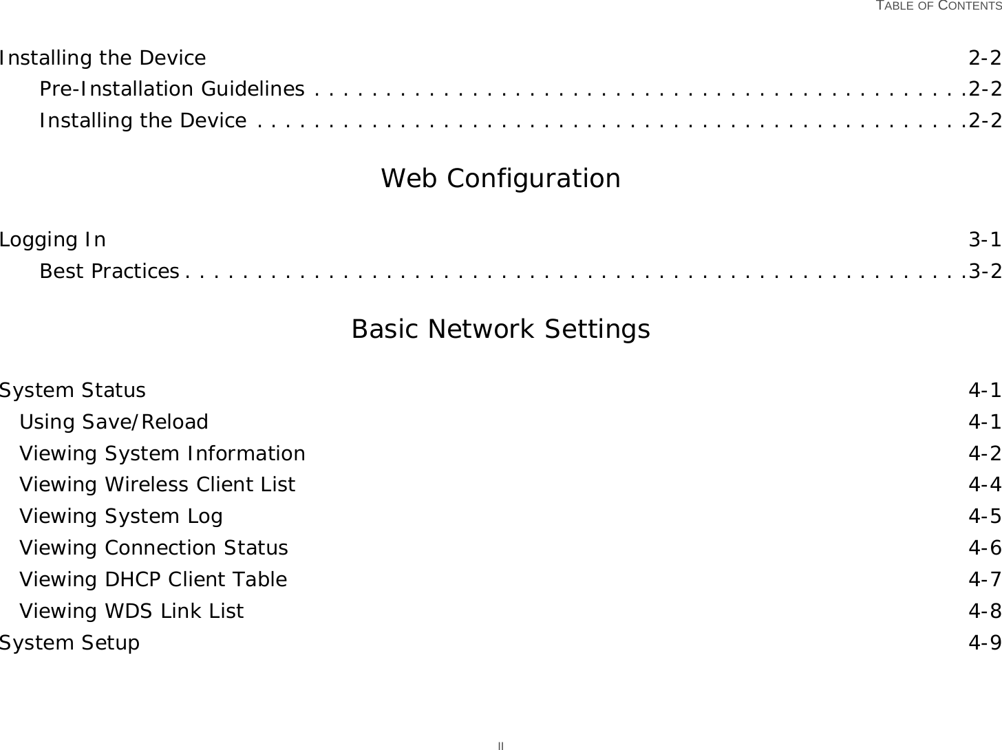  TABLE OF CONTENTS IIInstalling the Device 2-2Pre-Installation Guidelines . . . . . . . . . . . . . . . . . . . . . . . . . . . . . . . . . . . . . . . . . . . . . .2-2Installing the Device . . . . . . . . . . . . . . . . . . . . . . . . . . . . . . . . . . . . . . . . . . . . . . . . . .2-2Web ConfigurationLogging In 3-1Best Practices . . . . . . . . . . . . . . . . . . . . . . . . . . . . . . . . . . . . . . . . . . . . . . . . . . . . . . .3-2Basic Network SettingsSystem Status 4-1Using Save/Reload 4-1Viewing System Information 4-2Viewing Wireless Client List 4-4Viewing System Log 4-5Viewing Connection Status 4-6Viewing DHCP Client Table 4-7Viewing WDS Link List 4-8System Setup 4-9