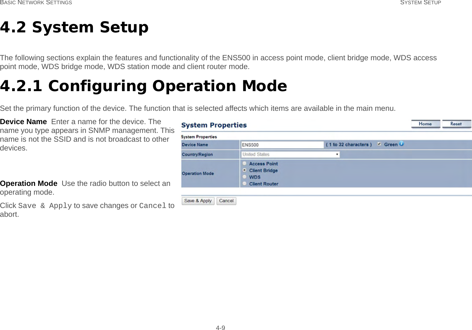 BASIC NETWORK SETTINGS SYSTEM SETUP 4-94.2 System SetupThe following sections explain the features and functionality of the ENS500 in access point mode, client bridge mode, WDS access point mode, WDS bridge mode, WDS station mode and client router mode.4.2.1 Configuring Operation ModeSet the primary function of the device. The function that is selected affects which items are available in the main menu.Device Name  Enter a name for the device. The name you type appears in SNMP management. This name is not the SSID and is not broadcast to other devices.Country/Region  Select a Country/Region to con-form to local regulations.Operation Mode  Use the radio button to select an operating mode.Click Save &amp; Apply to save changes or Cancel to abort.