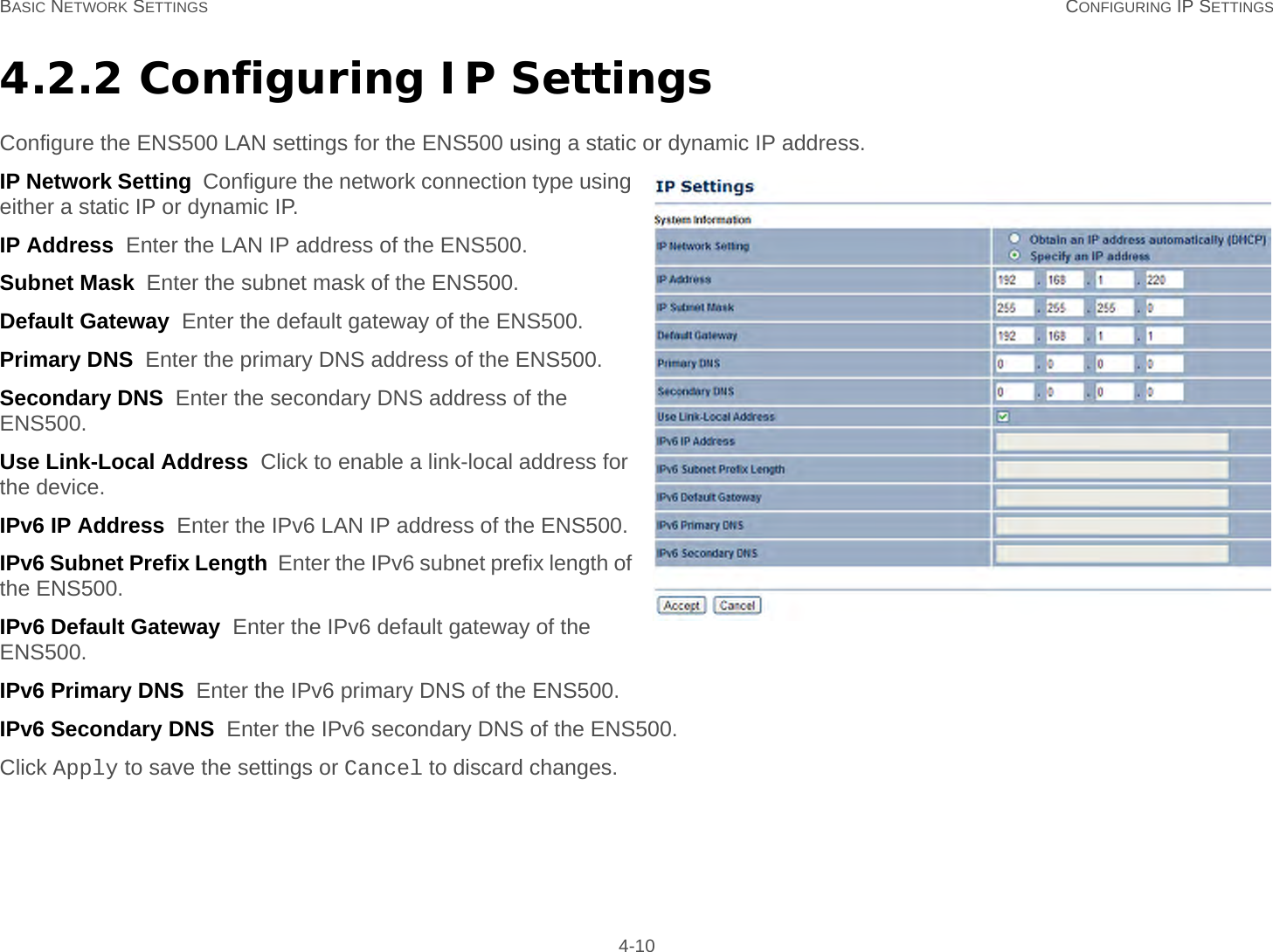 BASIC NETWORK SETTINGS CONFIGURING IP SETTINGS 4-104.2.2 Configuring IP SettingsConfigure the ENS500 LAN settings for the ENS500 using a static or dynamic IP address.IP Network Setting  Configure the network connection type using either a static IP or dynamic IP.IP Address  Enter the LAN IP address of the ENS500.Subnet Mask  Enter the subnet mask of the ENS500.Default Gateway  Enter the default gateway of the ENS500.Primary DNS  Enter the primary DNS address of the ENS500.Secondary DNS  Enter the secondary DNS address of the ENS500.Use Link-Local Address  Click to enable a link-local address for the device.IPv6 IP Address  Enter the IPv6 LAN IP address of the ENS500.IPv6 Subnet Prefix Length  Enter the IPv6 subnet prefix length of the ENS500.IPv6 Default Gateway  Enter the IPv6 default gateway of the ENS500.IPv6 Primary DNS  Enter the IPv6 primary DNS of the ENS500.IPv6 Secondary DNS  Enter the IPv6 secondary DNS of the ENS500.Click Apply to save the settings or Cancel to discard changes.