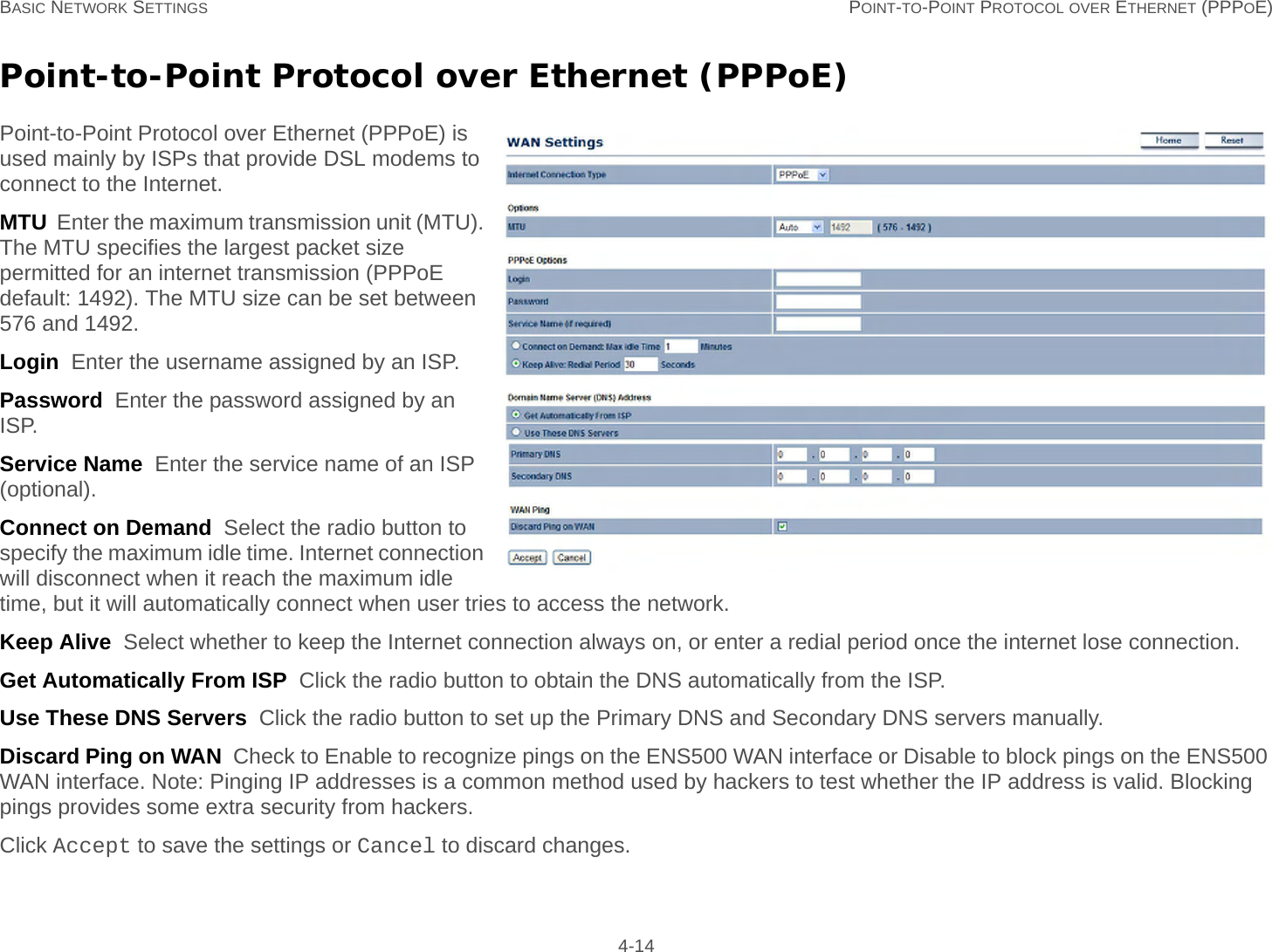 BASIC NETWORK SETTINGS POINT-TO-POINT PROTOCOL OVER ETHERNET (PPPOE) 4-14Point-to-Point Protocol over Ethernet (PPPoE)Point-to-Point Protocol over Ethernet (PPPoE) is used mainly by ISPs that provide DSL modems to connect to the Internet.MTU  Enter the maximum transmission unit (MTU). The MTU specifies the largest packet size permitted for an internet transmission (PPPoE default: 1492). The MTU size can be set between 576 and 1492.Login  Enter the username assigned by an ISP.Password  Enter the password assigned by an ISP.Service Name  Enter the service name of an ISP (optional).Connect on Demand  Select the radio button to specify the maximum idle time. Internet connection will disconnect when it reach the maximum idle time, but it will automatically connect when user tries to access the network.Keep Alive  Select whether to keep the Internet connection always on, or enter a redial period once the internet lose connection.Get Automatically From ISP  Click the radio button to obtain the DNS automatically from the ISP.Use These DNS Servers  Click the radio button to set up the Primary DNS and Secondary DNS servers manually.Discard Ping on WAN  Check to Enable to recognize pings on the ENS500 WAN interface or Disable to block pings on the ENS500 WAN interface. Note: Pinging IP addresses is a common method used by hackers to test whether the IP address is valid. Blocking pings provides some extra security from hackers.Click Accept to save the settings or Cancel to discard changes.