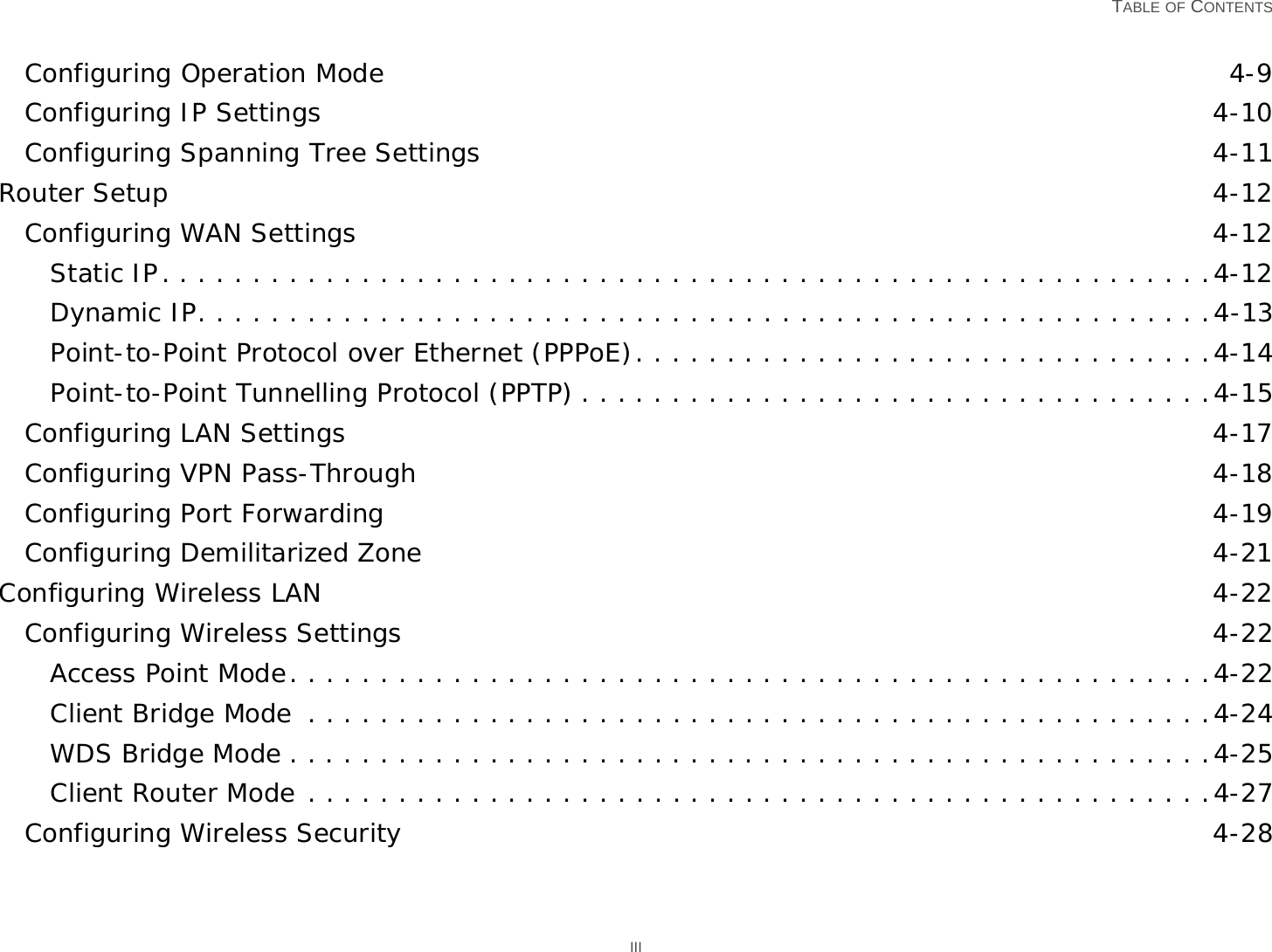   TABLE OF CONTENTS IIIConfiguring Operation Mode 4-9Configuring IP Settings 4-10Configuring Spanning Tree Settings 4-11Router Setup 4-12Configuring WAN Settings 4-12Static IP. . . . . . . . . . . . . . . . . . . . . . . . . . . . . . . . . . . . . . . . . . . . . . . . . . . . . . . . . .4-12Dynamic IP. . . . . . . . . . . . . . . . . . . . . . . . . . . . . . . . . . . . . . . . . . . . . . . . . . . . . . . .4-13Point-to-Point Protocol over Ethernet (PPPoE). . . . . . . . . . . . . . . . . . . . . . . . . . . . . . . .4-14Point-to-Point Tunnelling Protocol (PPTP) . . . . . . . . . . . . . . . . . . . . . . . . . . . . . . . . . . .4-15Configuring LAN Settings 4-17Configuring VPN Pass-Through 4-18Configuring Port Forwarding 4-19Configuring Demilitarized Zone 4-21Configuring Wireless LAN 4-22Configuring Wireless Settings 4-22Access Point Mode. . . . . . . . . . . . . . . . . . . . . . . . . . . . . . . . . . . . . . . . . . . . . . . . . . .4-22Client Bridge Mode  . . . . . . . . . . . . . . . . . . . . . . . . . . . . . . . . . . . . . . . . . . . . . . . . . .4-24WDS Bridge Mode . . . . . . . . . . . . . . . . . . . . . . . . . . . . . . . . . . . . . . . . . . . . . . . . . . .4-25Client Router Mode . . . . . . . . . . . . . . . . . . . . . . . . . . . . . . . . . . . . . . . . . . . . . . . . . .4-27Configuring Wireless Security 4-28