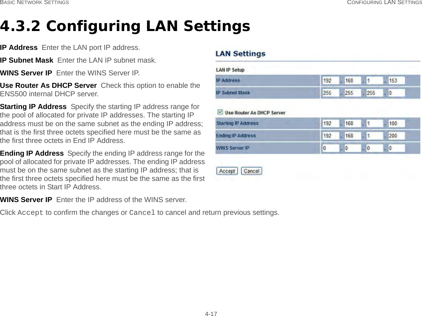 BASIC NETWORK SETTINGS CONFIGURING LAN SETTINGS 4-174.3.2 Configuring LAN SettingsIP Address  Enter the LAN port IP address.IP Subnet Mask  Enter the LAN IP subnet mask.WINS Server IP  Enter the WINS Server IP.Use Router As DHCP Server  Check this option to enable the ENS500 internal DHCP server.Starting IP Address  Specify the starting IP address range for the pool of allocated for private IP addresses. The starting IP address must be on the same subnet as the ending IP address; that is the first three octets specified here must be the same as the first three octets in End IP Address.Ending IP Address  Specify the ending IP address range for the pool of allocated for private IP addresses. The ending IP address must be on the same subnet as the starting IP address; that is the first three octets specified here must be the same as the first three octets in Start IP Address.WINS Server IP  Enter the IP address of the WINS server.Click Accept to confirm the changes or Cancel to cancel and return previous settings.