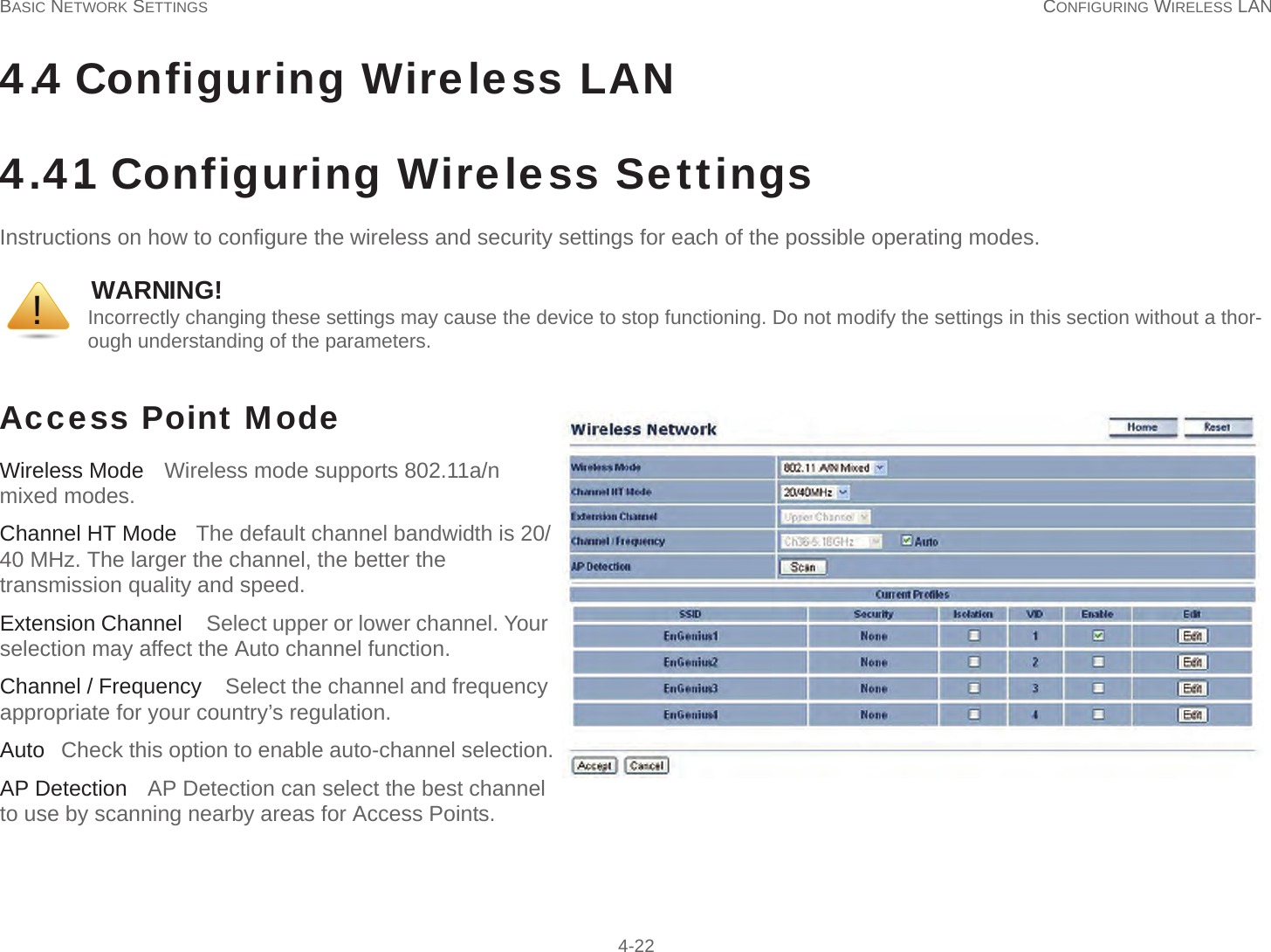 BASIC NETWORK SETTINGS CONFIGURING WIRELESS LAN  4-224.4 Configuring Wireless LAN4.4.1 Configuring Wireless SettingsInstructions on how to configure the wireless and security settings for each of the possible operating modes.Access Point Mode     Wireless Mode   Wireless mode supports 802.11a/n mixed modes.Channel HT Mode   The default channel bandwidth is 20/40 MHz. The larger the channel, the better the transmission quality and speed.Extension Channel   Select upper or lower channel. Your selection may affect the Auto channel function.Channel / Frequency   Select the channel and frequency appropriate for your country’s regulation.Auto   Check this option to enable auto-channel selection.AP Detection   AP Detection can select the best channel to use by scanning nearby areas for Access Points.WARNING!Incorrectly changing these settings may cause the device to stop functioning. Do not modify the settings in this section without a thor-ough understanding of the parameters.!