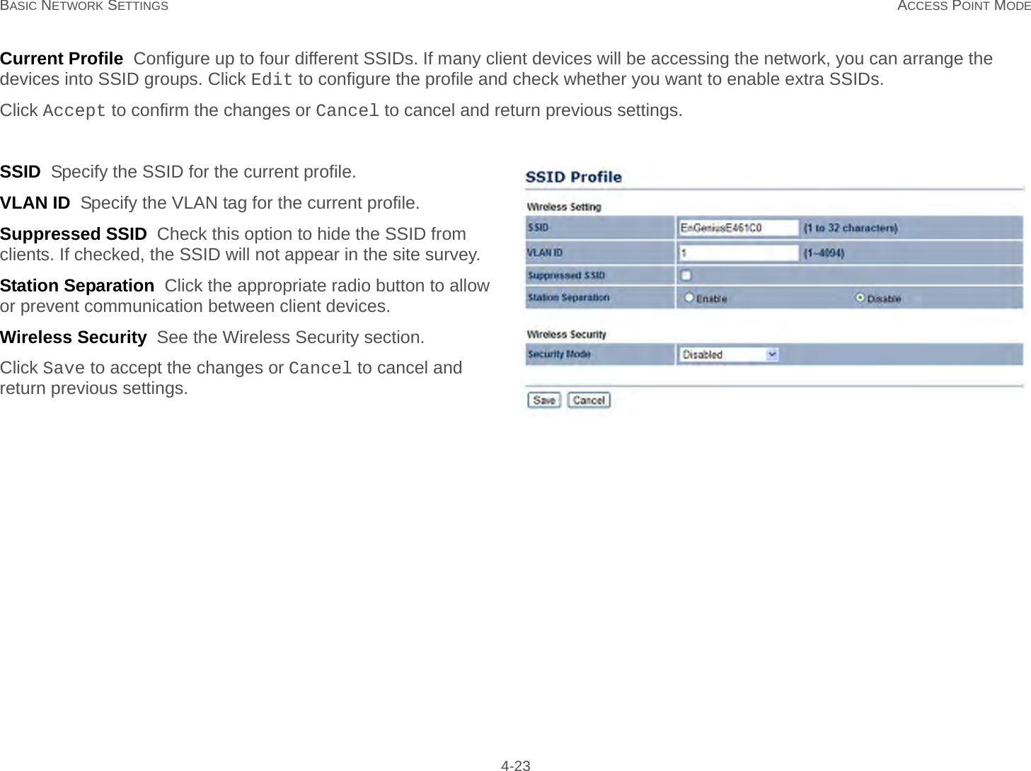 BASIC NETWORK SETTINGS ACCESS POINT MODE 4-23Current Profile  Configure up to four different SSIDs. If many client devices will be accessing the network, you can arrange the devices into SSID groups. Click Edit to configure the profile and check whether you want to enable extra SSIDs.Click Accept to confirm the changes or Cancel to cancel and return previous settings.SSID  Specify the SSID for the current profile.VLAN ID  Specify the VLAN tag for the current profile.Suppressed SSID  Check this option to hide the SSID from clients. If checked, the SSID will not appear in the site survey.Station Separation  Click the appropriate radio button to allow or prevent communication between client devices.Wireless Security  See the Wireless Security section.Click Save to accept the changes or Cancel to cancel and return previous settings.