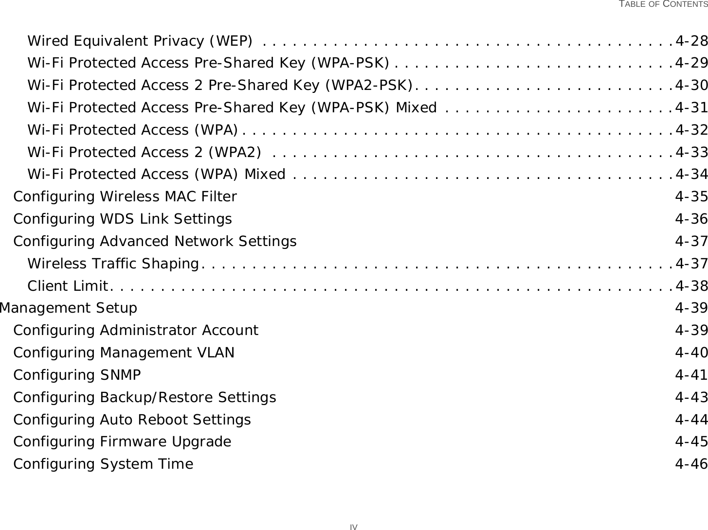   TABLE OF CONTENTS IVWired Equivalent Privacy (WEP)  . . . . . . . . . . . . . . . . . . . . . . . . . . . . . . . . . . . . . . . . .4-28Wi-Fi Protected Access Pre-Shared Key (WPA-PSK) . . . . . . . . . . . . . . . . . . . . . . . . . . . .4-29Wi-Fi Protected Access 2 Pre-Shared Key (WPA2-PSK). . . . . . . . . . . . . . . . . . . . . . . . . .4-30Wi-Fi Protected Access Pre-Shared Key (WPA-PSK) Mixed . . . . . . . . . . . . . . . . . . . . . . .4-31Wi-Fi Protected Access (WPA). . . . . . . . . . . . . . . . . . . . . . . . . . . . . . . . . . . . . . . . . . .4-32Wi-Fi Protected Access 2 (WPA2)  . . . . . . . . . . . . . . . . . . . . . . . . . . . . . . . . . . . . . . . .4-33Wi-Fi Protected Access (WPA) Mixed . . . . . . . . . . . . . . . . . . . . . . . . . . . . . . . . . . . . . .4-34Configuring Wireless MAC Filter 4-35Configuring WDS Link Settings 4-36Configuring Advanced Network Settings 4-37Wireless Traffic Shaping. . . . . . . . . . . . . . . . . . . . . . . . . . . . . . . . . . . . . . . . . . . . . . .4-37Client Limit. . . . . . . . . . . . . . . . . . . . . . . . . . . . . . . . . . . . . . . . . . . . . . . . . . . . . . . .4-38Management Setup 4-39Configuring Administrator Account 4-39Configuring Management VLAN 4-40Configuring SNMP 4-41Configuring Backup/Restore Settings 4-43Configuring Auto Reboot Settings 4-44Configuring Firmware Upgrade 4-45Configuring System Time 4-46