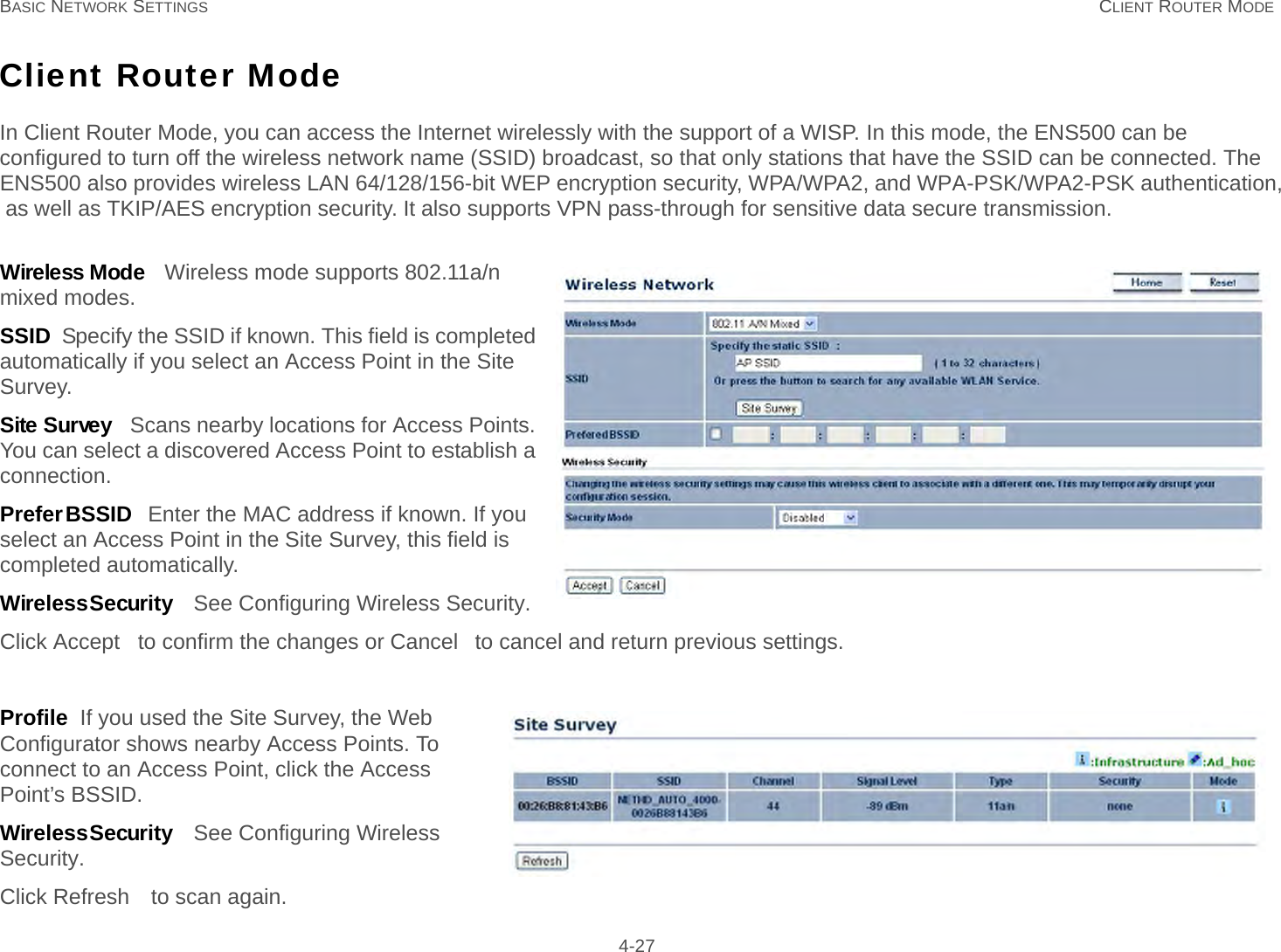 BASIC NETWORK SETTINGS CLIENT ROUTER MODE  4-27Client Router ModeIn Client Router Mode, you can access the Internet wirelessly with the support of a WISP. In this mode, the ENS500 can be  configured to turn off the wireless network name (SSID) broadcast, so that only stations that have the SSID can be connected. The  ENS500 also provides wireless LAN 64/128/156-bit WEP encryption security, WPA/WPA2, and WPA-PSK/WPA2-PSK authentication, as well as TKIP/AES encryption security. It also supports VPN pass-through for sensitive data secure transmission.   Wireless Mode   Wireless mode supports 802.11a/n mixed modes.SSID  Specify the SSID if known. This field is completed automatically if you select an Access Point in the Site Survey.Site Survey   Scans nearby locations for Access Points. You can select a discovered Access Point to establish a connection.Prefer BSSID   Enter the MAC address if known. If you select an Access Point in the Site Survey, this field is completed automatically.Wireless Security   See Configuring Wireless Security.Click Accept  to confirm the changes or Cancel  to cancel and return previous settings.Profile  If you used the Site Survey, the Web Configurator shows nearby Access Points. To connect to an Access Point, click the Access Point’s BSSID.Wireless Security   See Configuring Wireless Security.Click Refresh  to scan again.