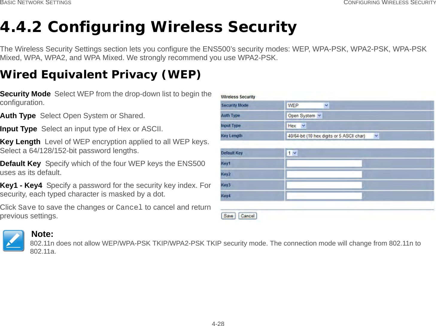 BASIC NETWORK SETTINGS CONFIGURING WIRELESS SECURITY 4-284.4.2 Configuring Wireless SecurityThe Wireless Security Settings section lets you configure the ENS500’s security modes: WEP, WPA-PSK, WPA2-PSK, WPA-PSK Mixed, WPA, WPA2, and WPA Mixed. We strongly recommend you use WPA2-PSK.Wired Equivalent Privacy (WEP)Security Mode  Select WEP from the drop-down list to begin the configuration.Auth Type  Select Open System or Shared.Input Type  Select an input type of Hex or ASCII.Key Length  Level of WEP encryption applied to all WEP keys. Select a 64/128/152-bit password lengths.Default Key  Specify which of the four WEP keys the ENS500 uses as its default.Key1 - Key4  Specify a password for the security key index. For security, each typed character is masked by a dot.Click Save to save the changes or Cancel to cancel and return previous settings.Note:802.11n does not allow WEP/WPA-PSK TKIP/WPA2-PSK TKIP security mode. The connection mode will change from 802.11n to 802.11a.