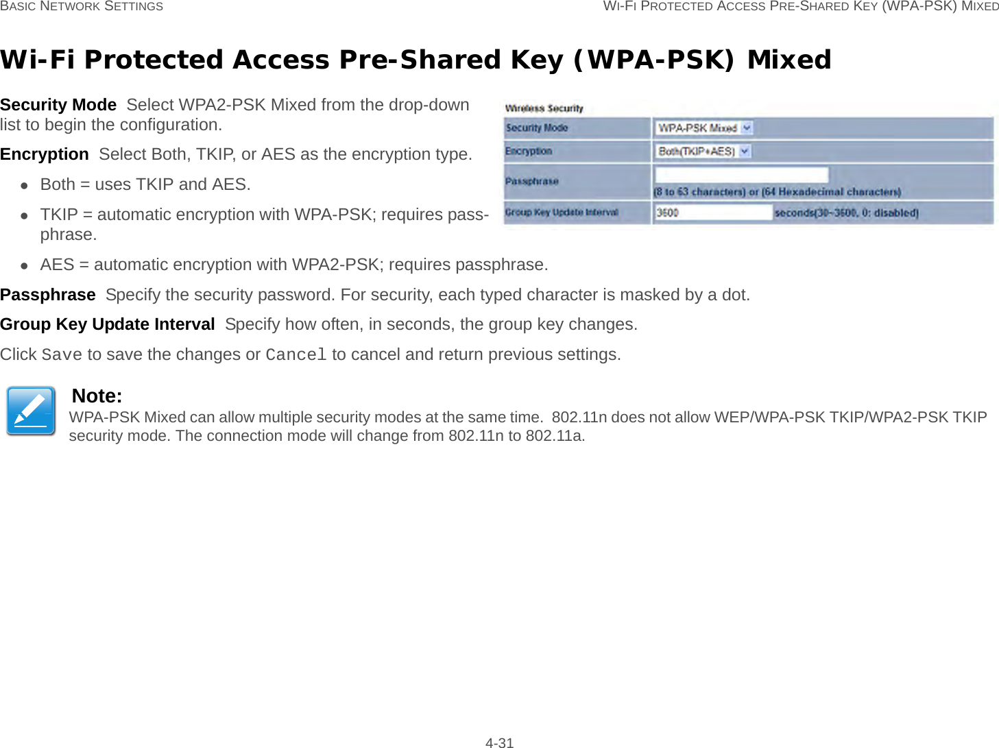 BASIC NETWORK SETTINGS WI-FI PROTECTED ACCESS PRE-SHARED KEY (WPA-PSK) MIXED 4-31Wi-Fi Protected Access Pre-Shared Key (WPA-PSK) MixedSecurity Mode  Select WPA2-PSK Mixed from the drop-down list to begin the configuration.Encryption  Select Both, TKIP, or AES as the encryption type.Both = uses TKIP and AES.TKIP = automatic encryption with WPA-PSK; requires pass-phrase.AES = automatic encryption with WPA2-PSK; requires passphrase.Passphrase  Specify the security password. For security, each typed character is masked by a dot.Group Key Update Interval  Specify how often, in seconds, the group key changes.Click Save to save the changes or Cancel to cancel and return previous settings.Note:WPA-PSK Mixed can allow multiple security modes at the same time.  802.11n does not allow WEP/WPA-PSK TKIP/WPA2-PSK TKIP security mode. The connection mode will change from 802.11n to 802.11a.