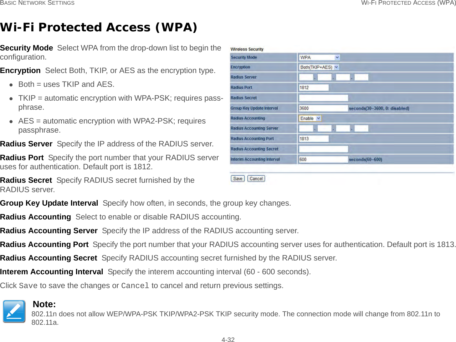 BASIC NETWORK SETTINGS WI-FI PROTECTED ACCESS (WPA) 4-32Wi-Fi Protected Access (WPA)Security Mode  Select WPA from the drop-down list to begin the configuration.Encryption  Select Both, TKIP, or AES as the encryption type.Both = uses TKIP and AES.TKIP = automatic encryption with WPA-PSK; requires pass-phrase.AES = automatic encryption with WPA2-PSK; requires passphrase.Radius Server  Specify the IP address of the RADIUS server.Radius Port  Specify the port number that your RADIUS server uses for authentication. Default port is 1812.Radius Secret  Specify RADIUS secret furnished by the RADIUS server.Group Key Update Interval  Specify how often, in seconds, the group key changes.Radius Accounting  Select to enable or disable RADIUS accounting.Radius Accounting Server  Specify the IP address of the RADIUS accounting server.Radius Accounting Port  Specify the port number that your RADIUS accounting server uses for authentication. Default port is 1813.Radius Accounting Secret  Specify RADIUS accounting secret furnished by the RADIUS server.Interem Accounting Interval  Specify the interem accounting interval (60 - 600 seconds).Click Save to save the changes or Cancel to cancel and return previous settings.Note:802.11n does not allow WEP/WPA-PSK TKIP/WPA2-PSK TKIP security mode. The connection mode will change from 802.11n to 802.11a.